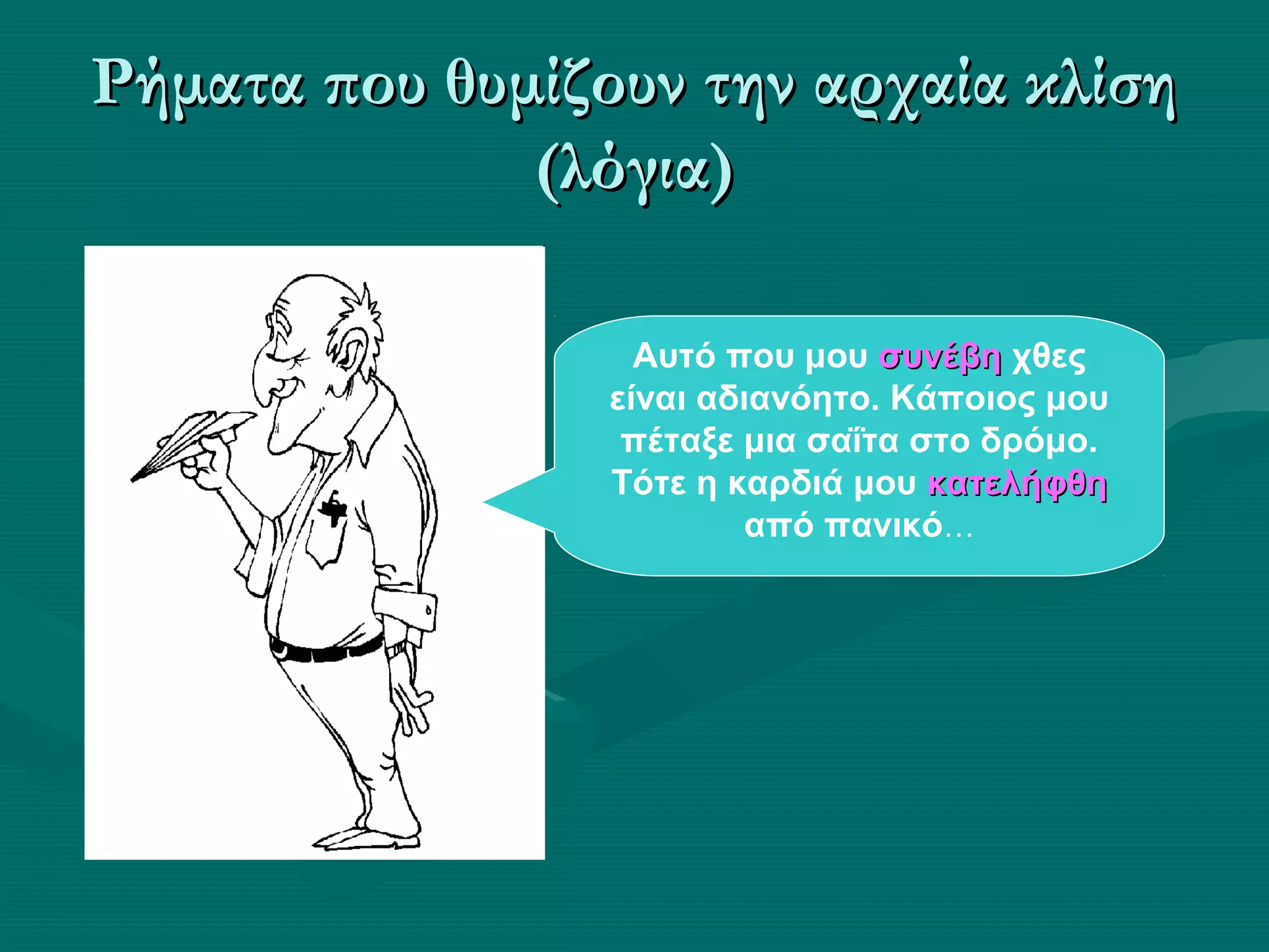 Ρήματα που θυμίζουν την αρχαία κλίσηΡήματα που θυμίζουν την αρχαία κλίση
(λόγια)(λόγια)
Αυτό που μου συνέβησυνέβη χθες
είναι αδιανόητο. Κάποιος μου
πέταξε μια σαΐτα στο δρόμο.
Τότε η καρδιά μου κατελήφθηκατελήφθη
από πανικό…
 