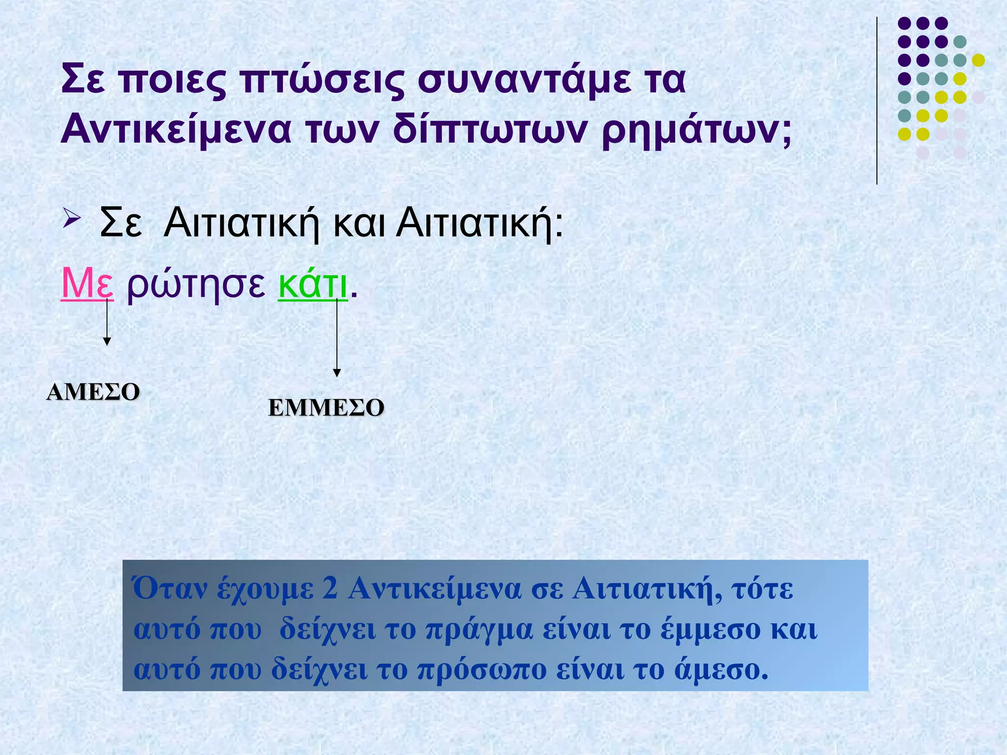 Σε ποιες πτώσεις συναντάμε τα
Αντικείμενα των δίπτωτων ρημάτων;
 Σε Αιτιατική και Αιτιατική:
Με ρώτησε κάτι.
ΑΜΕΣΟΑΜΕΣΟ
ΕΜΜΕΣΟΕΜΜΕΣΟ
Όταν έχουμε 2 Αντικείμενα σε Αιτιατική, τότε
αυτό που δείχνει το πράγμα είναι το έμμεσο και
αυτό που δείχνει το πρόσωπο είναι το άμεσο.
 