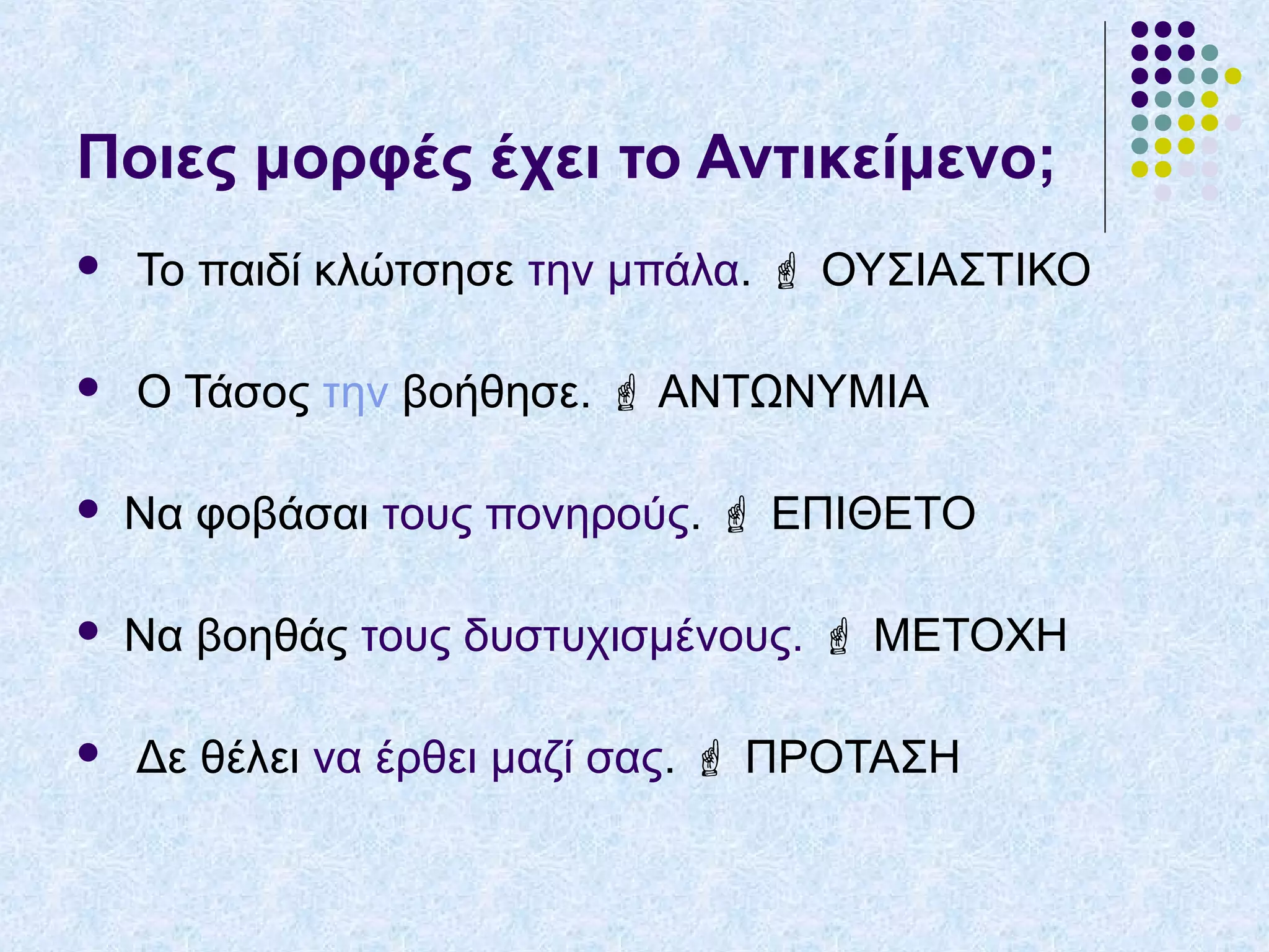 Ποιες μορφές έχει το Αντικείμενο;
 Το παιδί κλώτσησε την μπάλα.  ΟΥΣΙΑΣΤΙΚΟ
 Ο Τάσος την βοήθησε.  ΑΝΤΩΝΥΜΙΑ
 Να φοβάσαι τους πονηρούς.  ΕΠΙΘΕΤΟ
 Να βοηθάς τους δυστυχισμένους.  ΜΕΤΟΧΗ
 Δε θέλει να έρθει μαζί σας.  ΠΡΟΤΑΣΗ
 