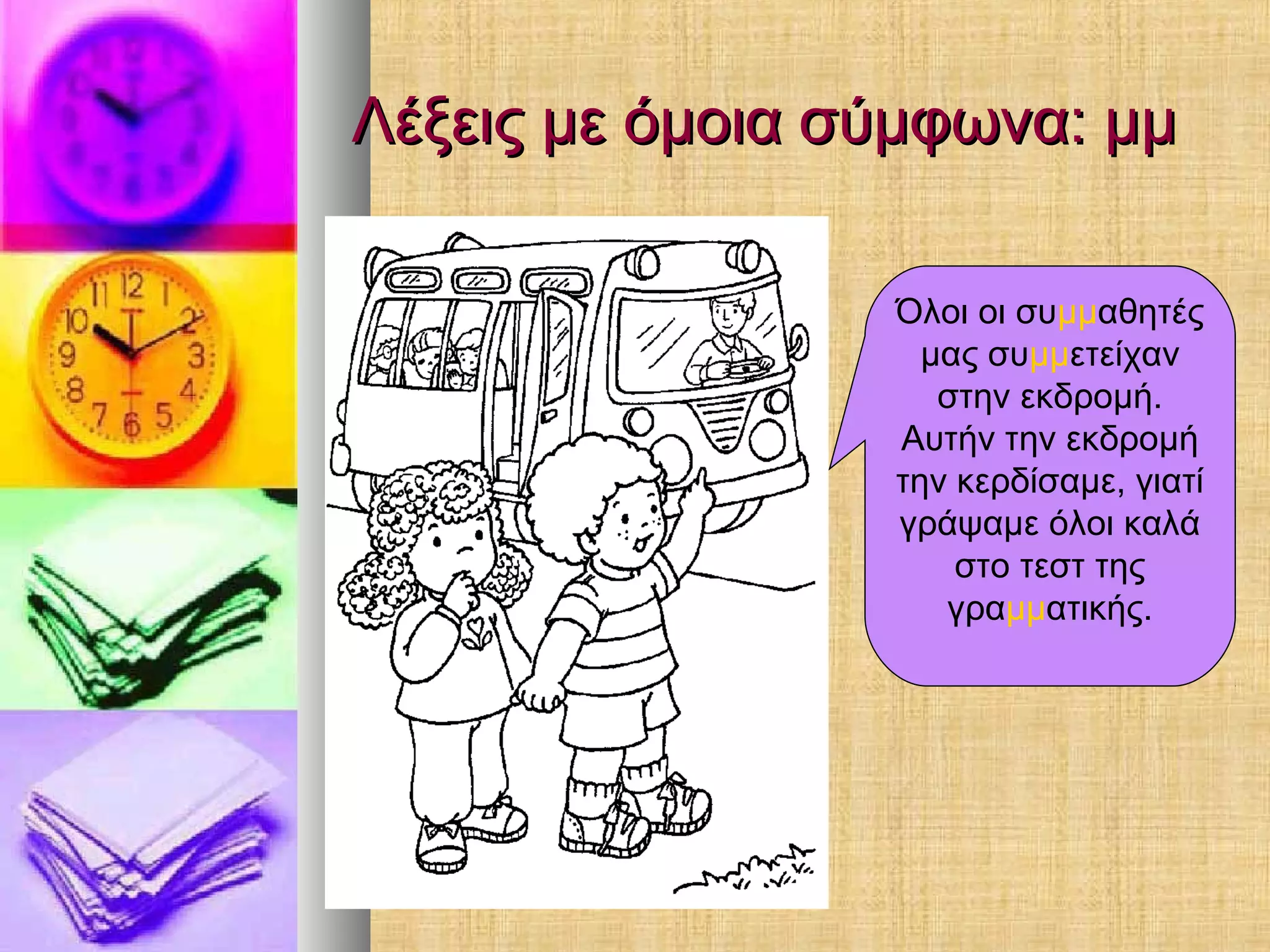 Λέξεις με όμοια σύμφωνα: μμΛέξεις με όμοια σύμφωνα: μμ
Όλοι οι συμμαθητές
μας συμμετείχαν
στην εκδρομή.
Αυτήν την εκδρομή
την κερδίσαμε, γιατί
γράψαμε όλοι καλά
στο τεστ της
γραμματικής.
 