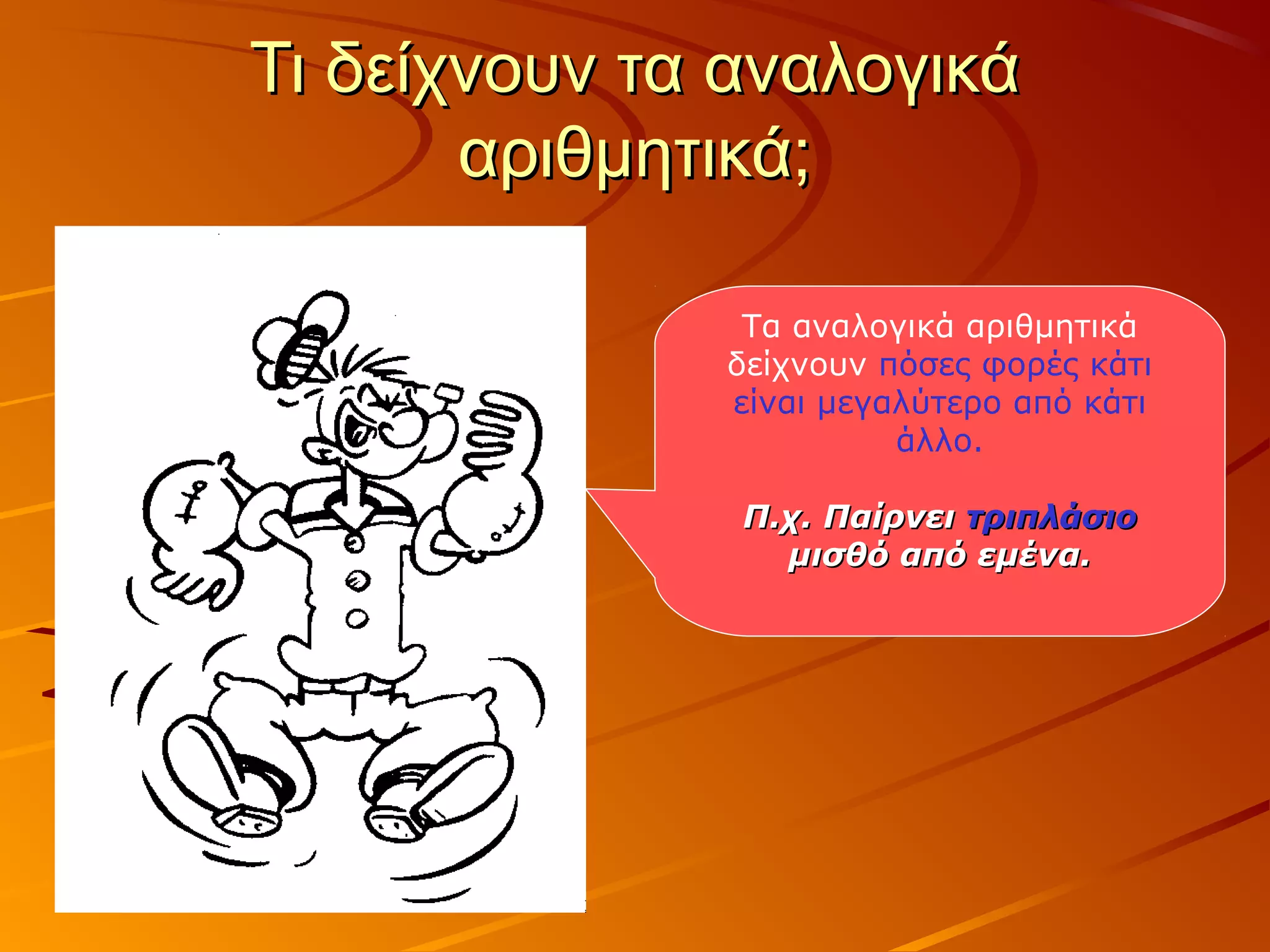 Τι δείχνουν τα αναλογικάΤι δείχνουν τα αναλογικά
αριθμητικά;αριθμητικά;
Τα αναλογικά αριθμητικά
δείχνουν πόσες φορές κάτι
είναι μεγαλύτερο από κάτι
άλλο.
Π.χ. ΠαίρνειΠ.χ. Παίρνει τριπλάσιοτριπλάσιο
μισθό από εμένα.μισθό από εμένα.
 