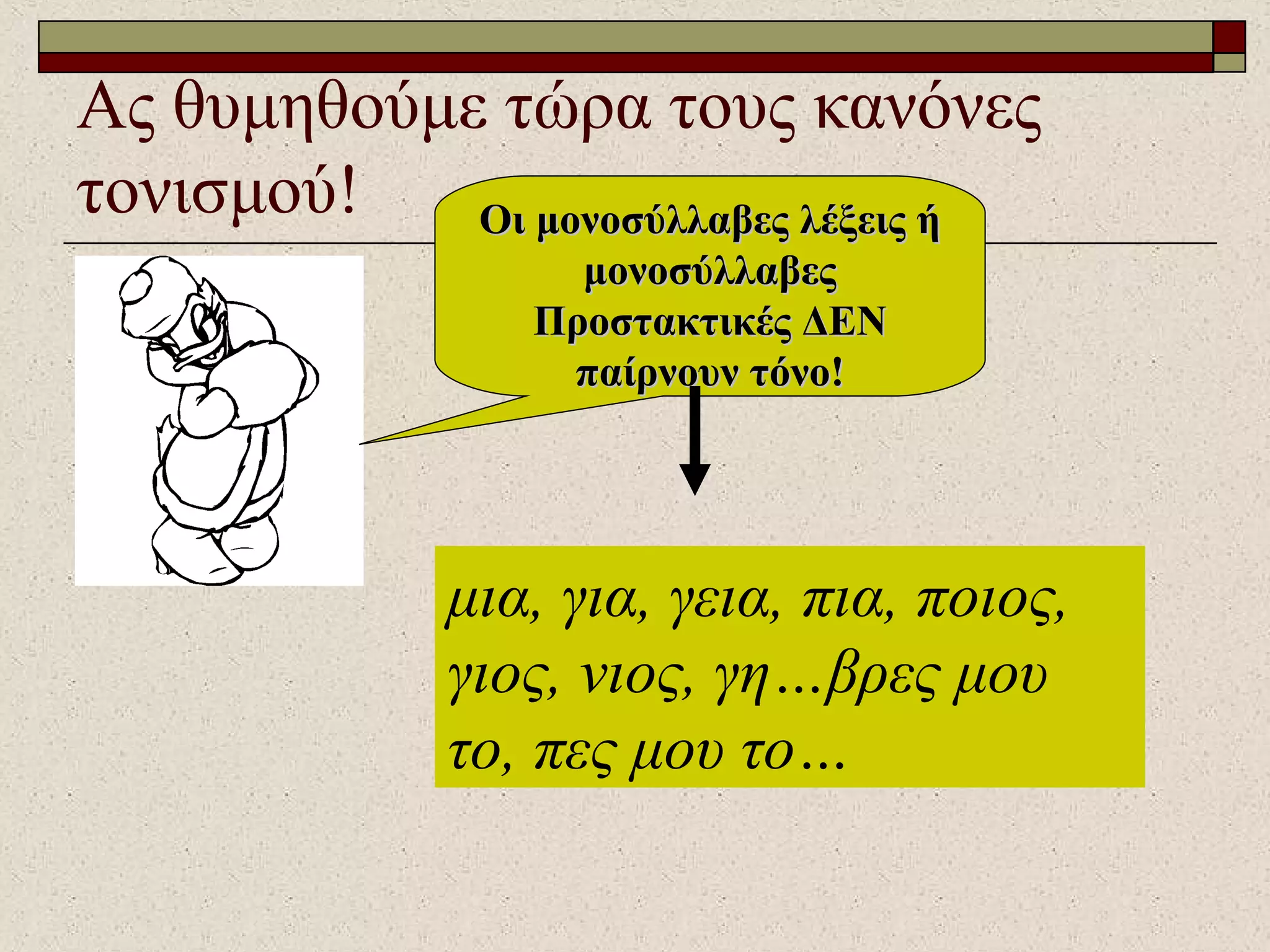 Ας θυμηθούμε τώρα τους κανόνες
τονισμού! Οι μονοσύλλαβες λέξεις ήΟι μονοσύλλαβες λέξεις ή
μονοσύλλαβεςμονοσύλλαβες
Προστακτικές ΔΕΝΠροστακτικές ΔΕΝ
παίρνουν τόνο!παίρνουν τόνο!
μια, για, γεια, πια, ποιος,
γιος, νιος, γη…βρες μου
το, πες μου το…
 