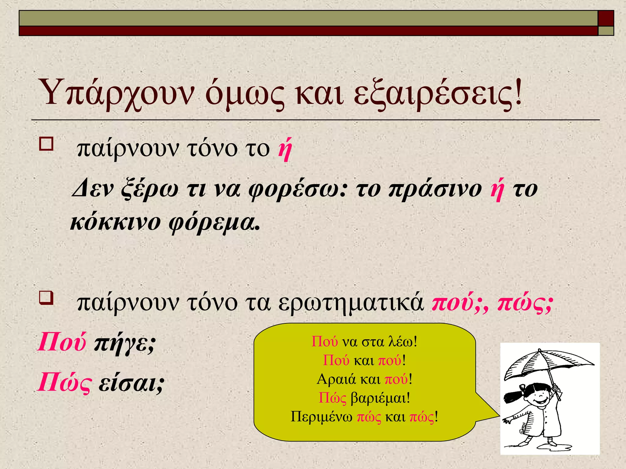 Υπάρχουν όμως και εξαιρέσεις!
 παίρνουν τόνο το ή
Δεν ξέρω τι να φορέσω: το πράσινο ή το
κόκκινο φόρεμα.
 παίρνουν τόνο τα ερωτηματικά πού;, πώς;
Πού πήγε;
Πώς είσαι;
Πού να στα λέω!
Πού και πού!
Αραιά και πού!
Πώς βαριέμαι!
Περιμένω πώς και πώς!
 