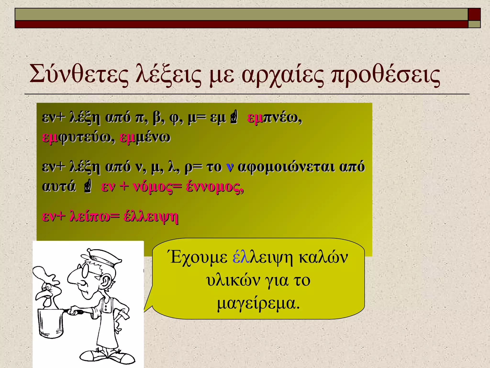Σύνθετες λέξεις με αρχαίες προθέσεις
εν+ λέξη από π, β, φ, μ= εμεν+ λέξη από π, β, φ, μ= εμ εμεμπνέω,πνέω,
εμεμφυτεύω,φυτεύω, εμεμμένωμένω
εν+ λέξη από ν, μ, λ, ρ= τοεν+ λέξη από ν, μ, λ, ρ= το νν αφομοιώνεται απόαφομοιώνεται από
αυτάαυτά  εν + νόμος= έννομος,εν + νόμος= έννομος,
εν+ λείπω= έλλειψηεν+ λείπω= έλλειψη
Έχουμε έλλειψη καλών
υλικών για το
μαγείρεμα.
 