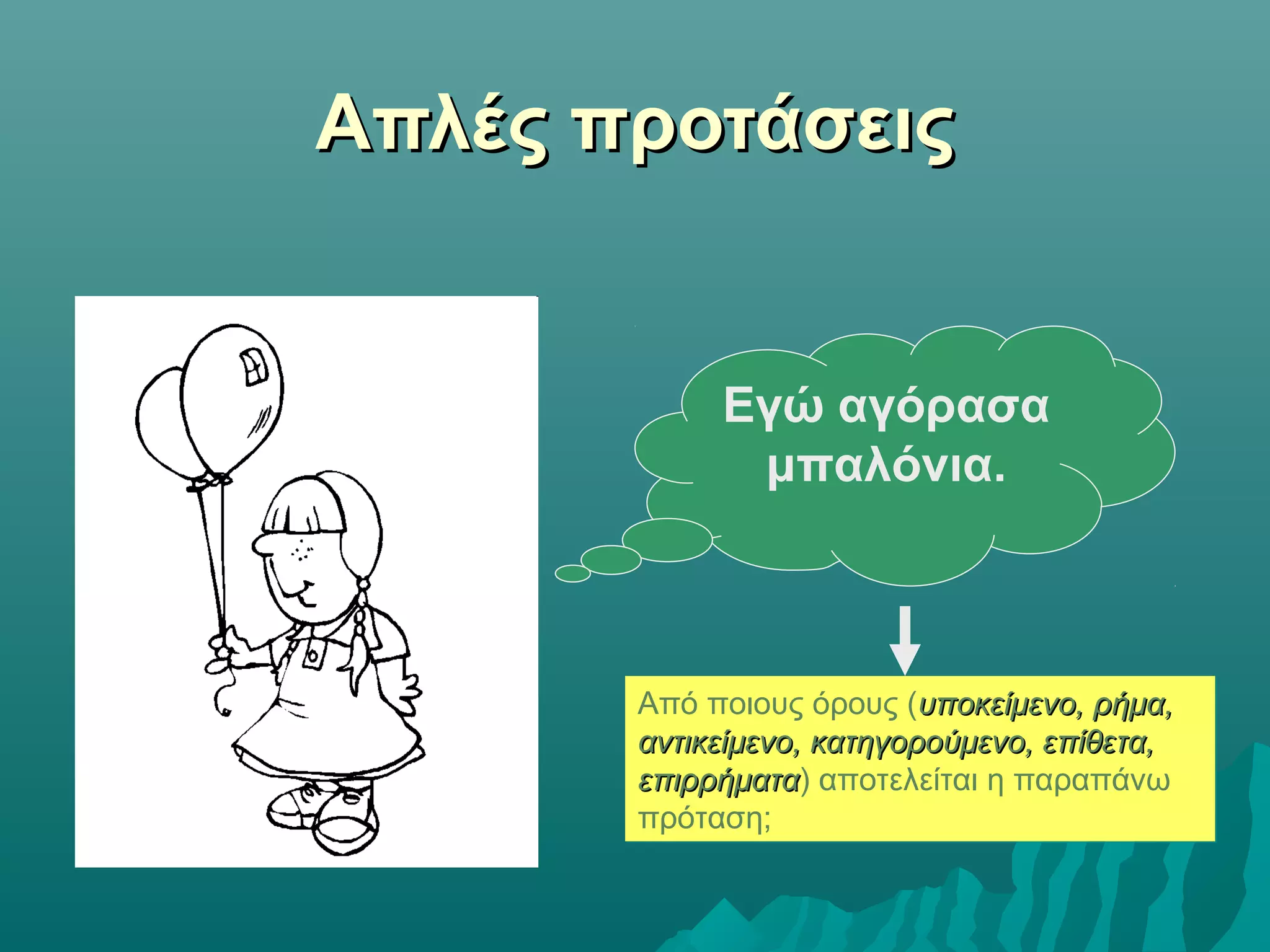 Απλές προτάσειςΑπλές προτάσεις
Εγώ αγόρασα
μπαλόνια.
Από ποιους όρους (υποκείμενο, ρήμα,υποκείμενο, ρήμα,
αντικείμενο, κατηγορούμενο, επίθετα,αντικείμενο, κατηγορούμενο, επίθετα,
επιρρήματαεπιρρήματα) αποτελείται η παραπάνω
πρόταση;
Από ποιους όρους (υποκείμενο, ρήμα,υποκείμενο, ρήμα,
αντικείμενο, κατηγορούμενο, επίθετα,αντικείμενο, κατηγορούμενο, επίθετα,
επιρρήματαεπιρρήματα) αποτελείται η παραπάνω
πρόταση;
 