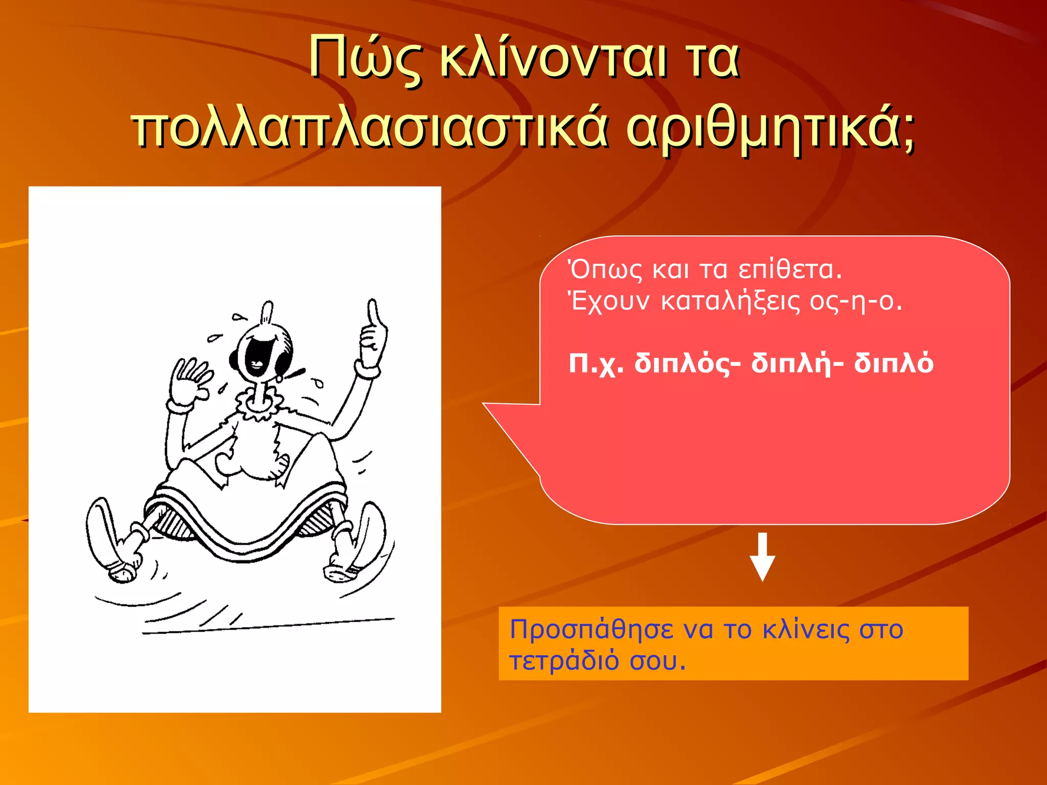 Πώς κλίνονται ταΠώς κλίνονται τα
πολλαπλασιαστικά αριθμητικά;πολλαπλασιαστικά αριθμητικά;
Όπως και τα επίθετα.
Έχουν καταλήξεις ος-η-ο.
Π.χ. διπλός- διπλή- διπλό
Προσπάθησε να το κλίνεις στο
τετράδιό σου.
 