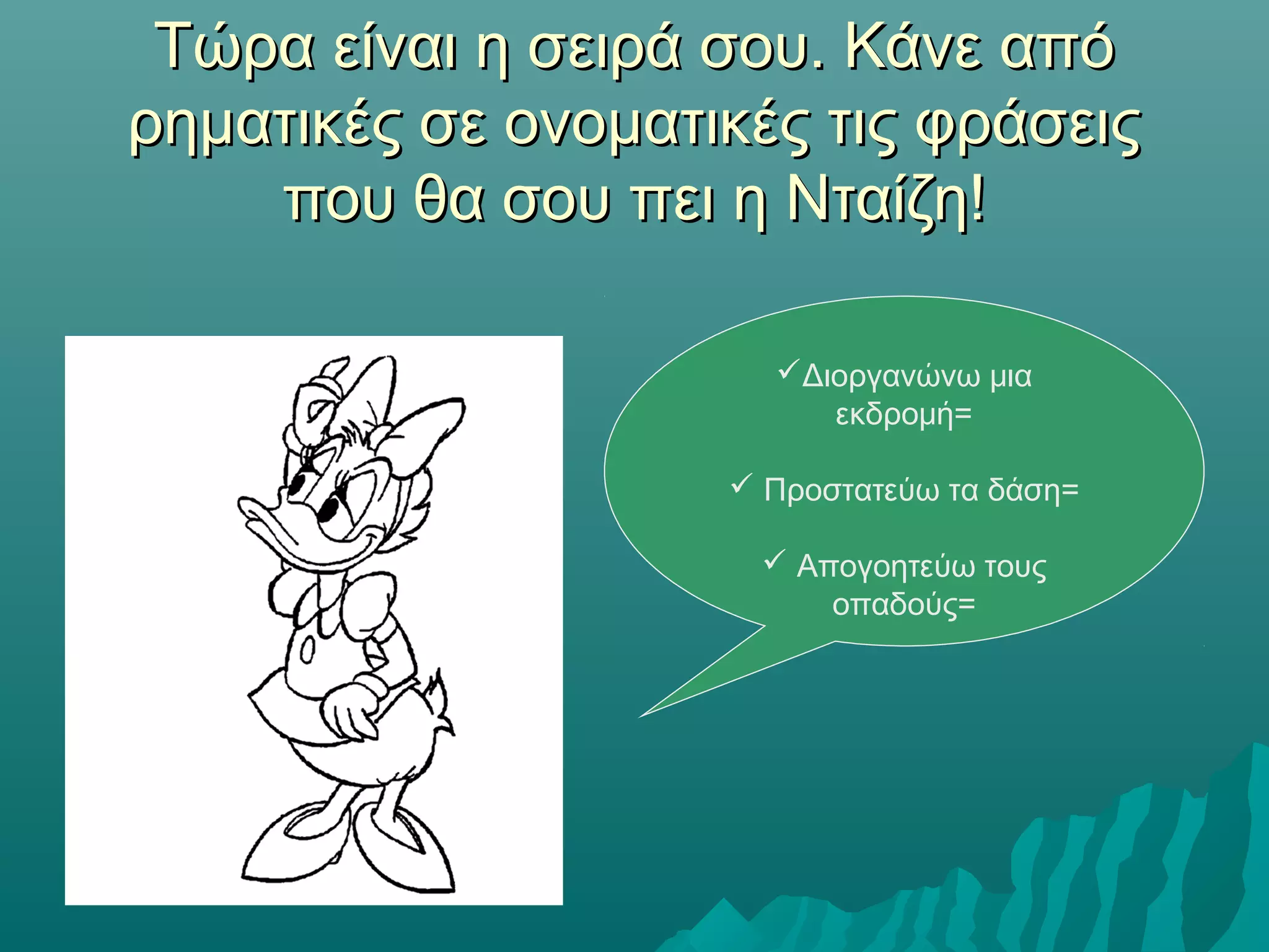 Τώρα είναι η σειρά σου. Κάνε απόΤώρα είναι η σειρά σου. Κάνε από
ρηματικές σε ονοματικές τις φράσειςρηματικές σε ονοματικές τις φράσεις
που θα σου πει η Νταίζη!που θα σου πει η Νταίζη!
Διοργανώνω μια
εκδρομή=
 Προστατεύω τα δάση=
 Απογοητεύω τους
οπαδούς=
 