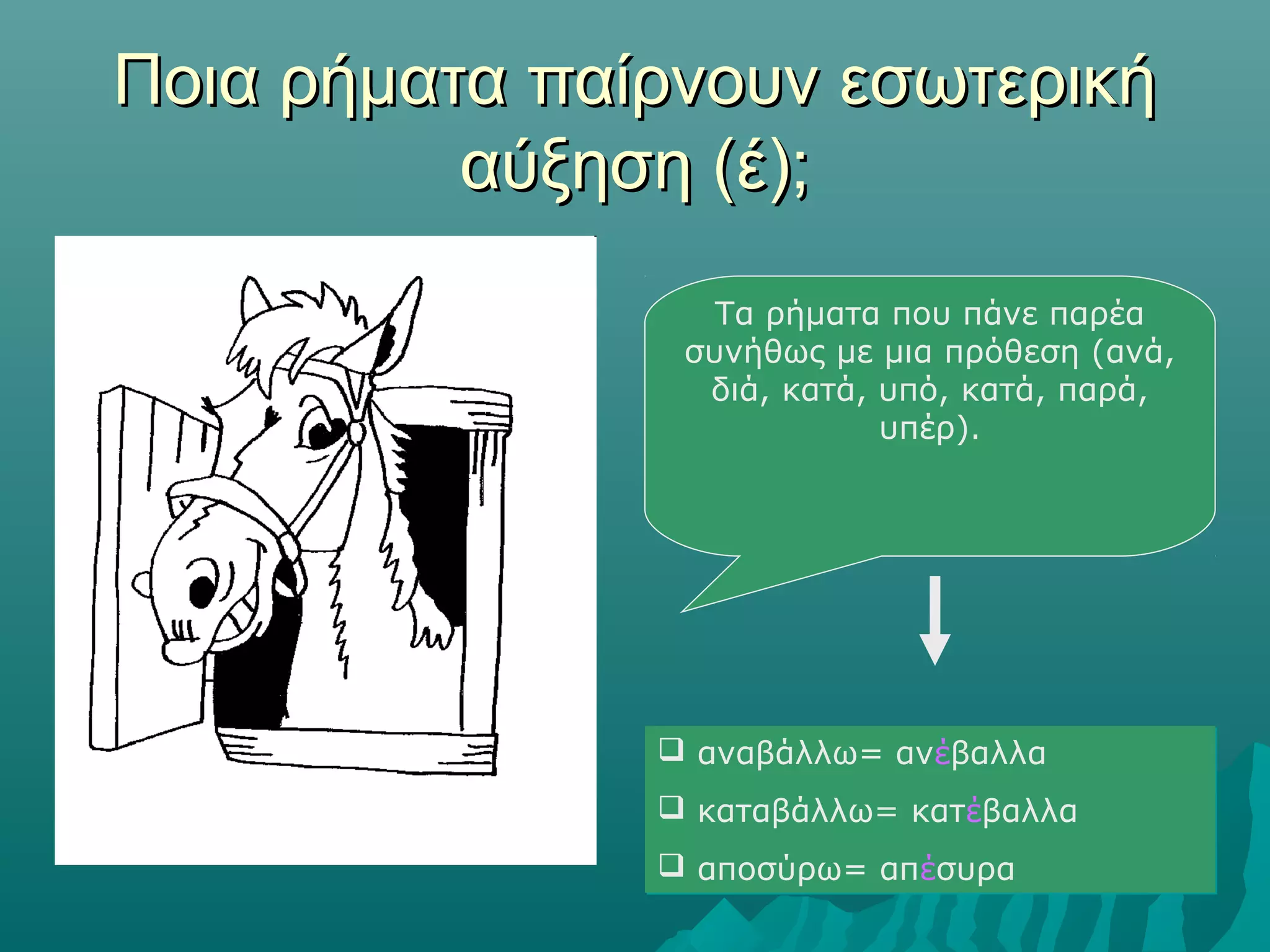 Ποια ρήματα παίρνουν εσωτερικήΠοια ρήματα παίρνουν εσωτερική
αύξηση (έ);αύξηση (έ);
Τα ρήματα που πάνε παρέα
συνήθως με μια πρόθεση (ανά,
διά, κατά, υπό, κατά, παρά,
υπέρ).
 αναβάλλω= ανέβαλλα
 καταβάλλω= κατέβαλλα
 αποσύρω= απέσυρα
 αναβάλλω= ανέβαλλα
 καταβάλλω= κατέβαλλα
 αποσύρω= απέσυρα
 