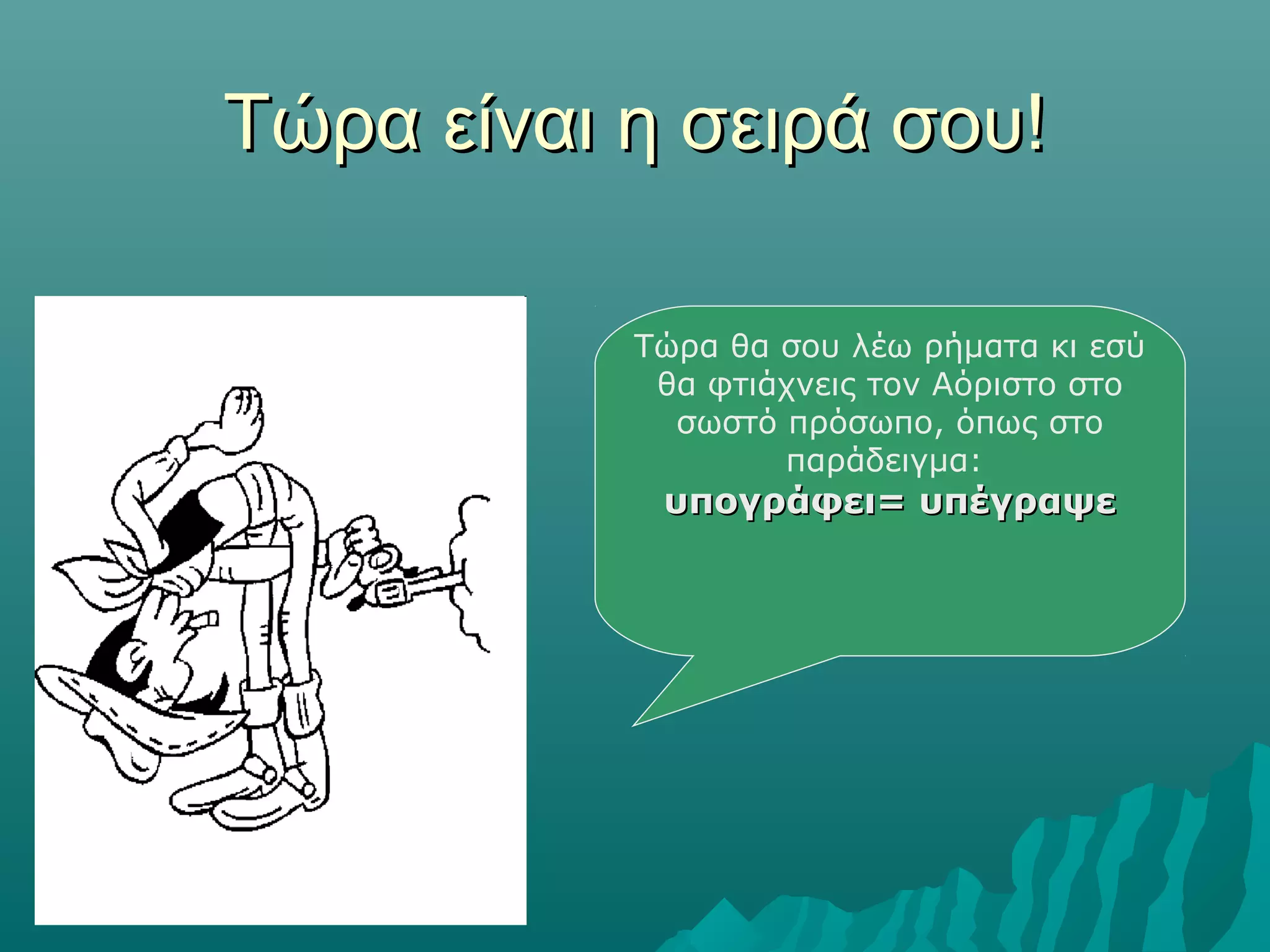 Τώρα είναι η σειρά σου!Τώρα είναι η σειρά σου!
Τώρα θα σου λέω ρήματα κι εσύ
θα φτιάχνεις τον Αόριστο στο
σωστό πρόσωπο, όπως στο
παράδειγμα:
υπογράφει= υπέγραψευπογράφει= υπέγραψε
 