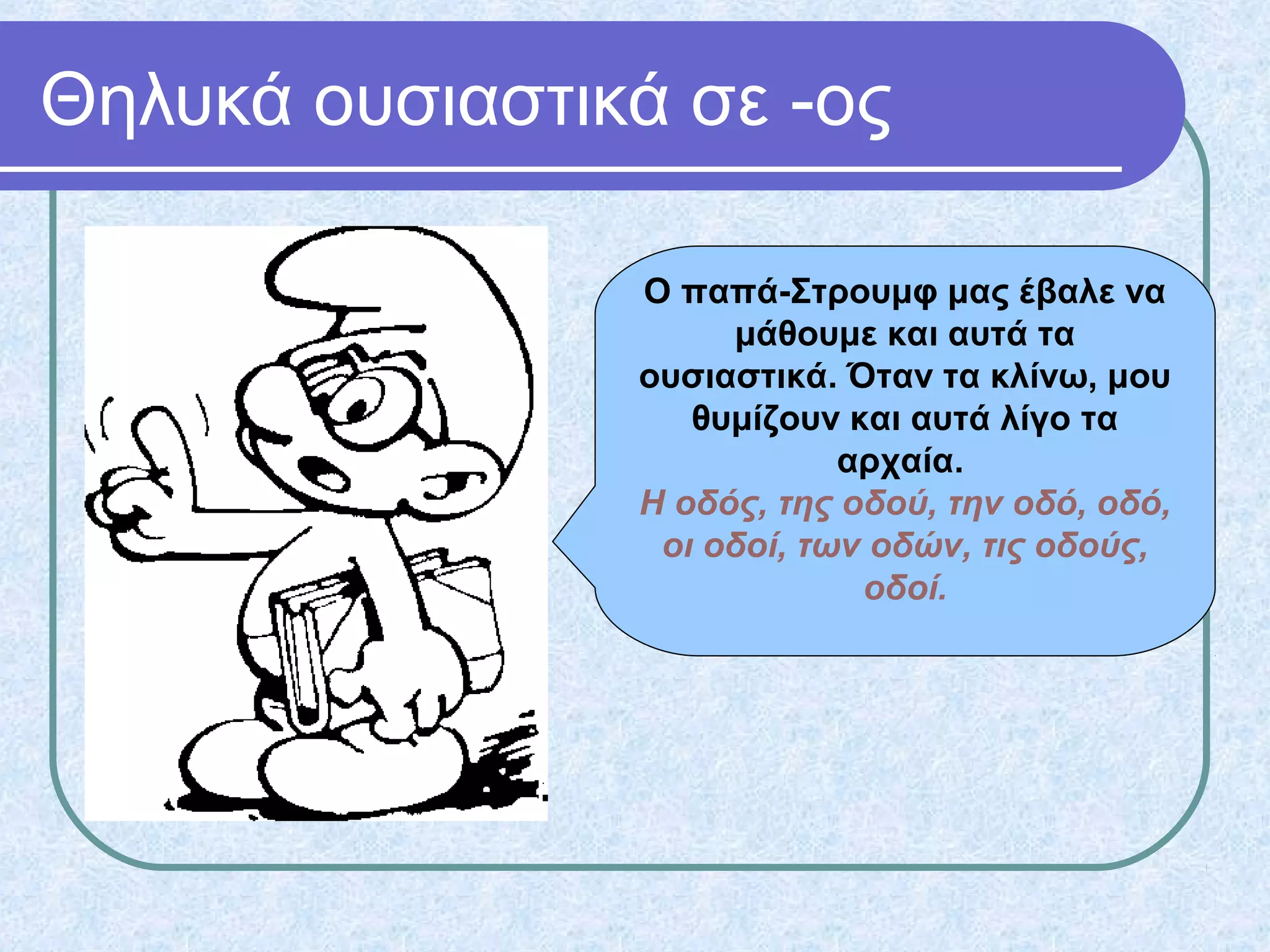 Θηλυκά ουσιαστικά σε -ος
Ο παπά-Στρουμφ μας έβαλε να
μάθουμε και αυτά τα
ουσιαστικά. Όταν τα κλίνω, μου
θυμίζουν και αυτά λίγο τα
αρχαία.
Η οδός, της οδού, την οδό, οδό,
οι οδοί, των οδών, τις οδούς,
οδοί.
 