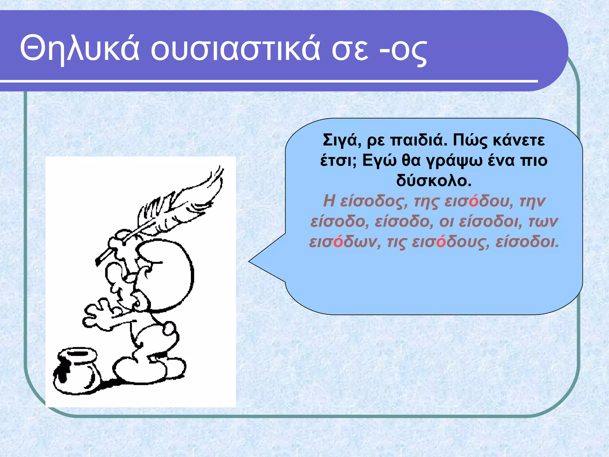 Θηλυκά ουσιαστικά σε -ος
Σιγά, ρε παιδιά. Πώς κάνετε
έτσι; Εγώ θα γράψω ένα πιο
δύσκολο.
Η είσοδος, της εισόδου, την
είσοδο, είσοδο, οι είσοδοι, των
εισόδων, τις εισόδους, είσοδοι.
 