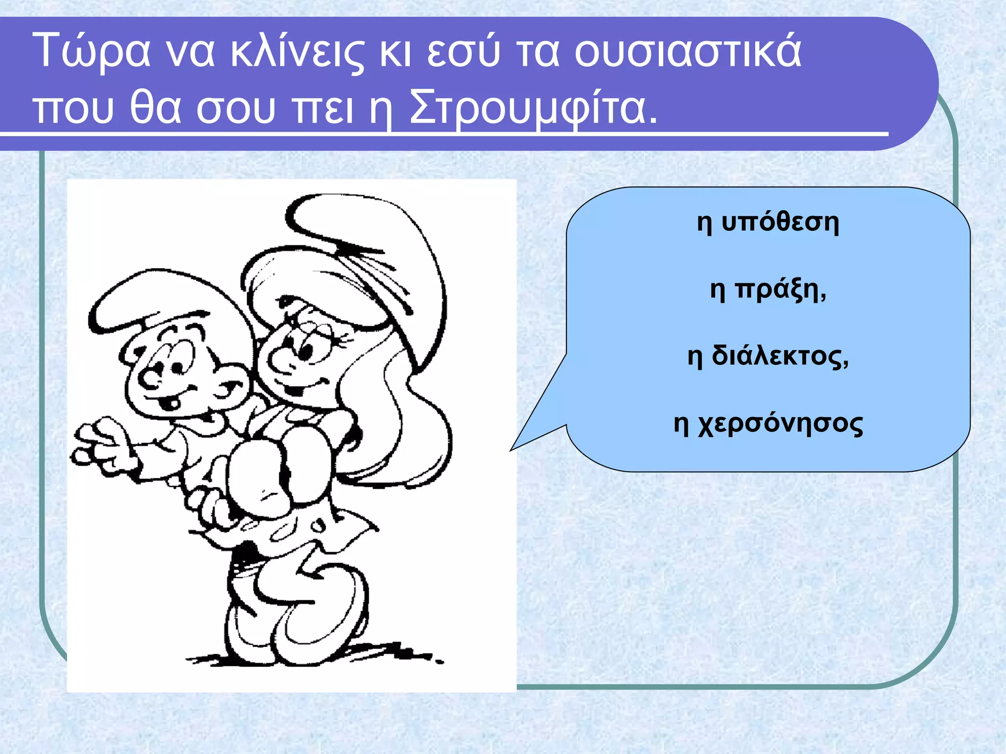 Τώρα να κλίνεις κι εσύ τα ουσιαστικά
που θα σου πει η Στρουμφίτα.
η υπόθεση
η πράξη,
η διάλεκτος,
η χερσόνησος
 