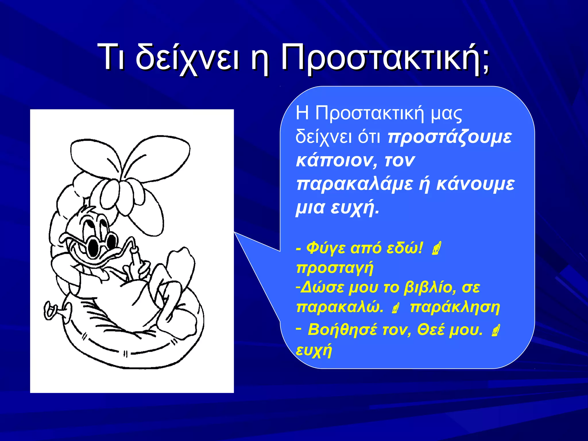 Τι δείχνει η Προστακτική;Τι δείχνει η Προστακτική;
Η Προστακτική μας
δείχνει ότι προστάζουμε
κάποιον, τον
παρακαλάμε ή κάνουμε
μια ευχή.
- Φύγε από εδώ! 
προσταγή
-Δώσε μου το βιβλίο, σε
παρακαλώ.  παράκληση
- Βοήθησέ τον, Θεέ μου. 
ευχή
 