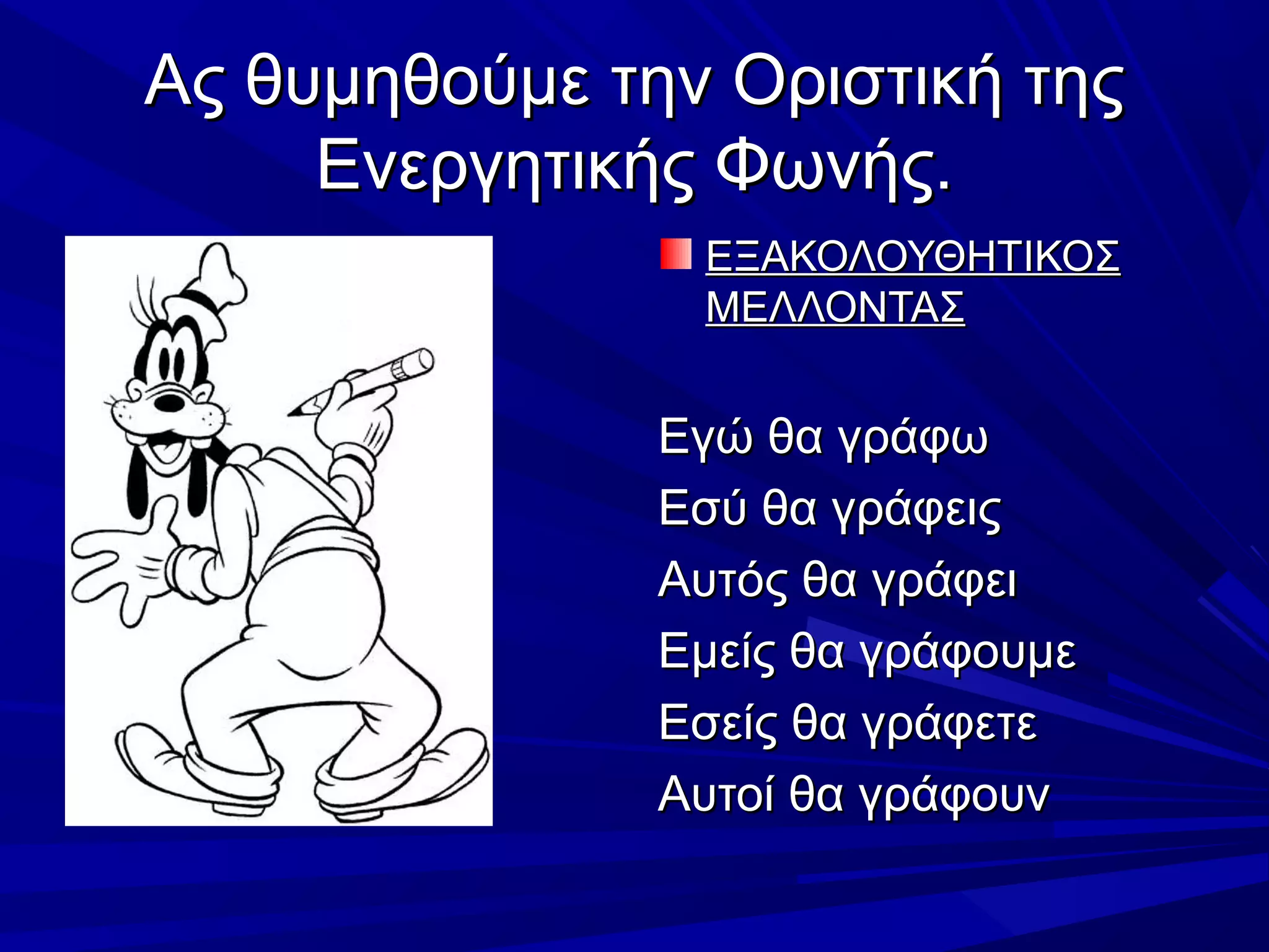 Ας θυμηθούμε την Οριστική τηςΑς θυμηθούμε την Οριστική της
Ενεργητικής Φωνής.Ενεργητικής Φωνής.
ΕΞΑΚΟΛΟΥΘΗΤΙΚΟΣΕΞΑΚΟΛΟΥΘΗΤΙΚΟΣ
ΜΕΛΛΟΝΤΑΣΜΕΛΛΟΝΤΑΣ
Εγώ θα γράφωΕγώ θα γράφω
Εσύ θα γράφειςΕσύ θα γράφεις
Αυτός θα γράφειΑυτός θα γράφει
Εμείς θα γράφουμεΕμείς θα γράφουμε
Εσείς θα γράφετεΕσείς θα γράφετε
Αυτοί θα γράφουνΑυτοί θα γράφουν
 