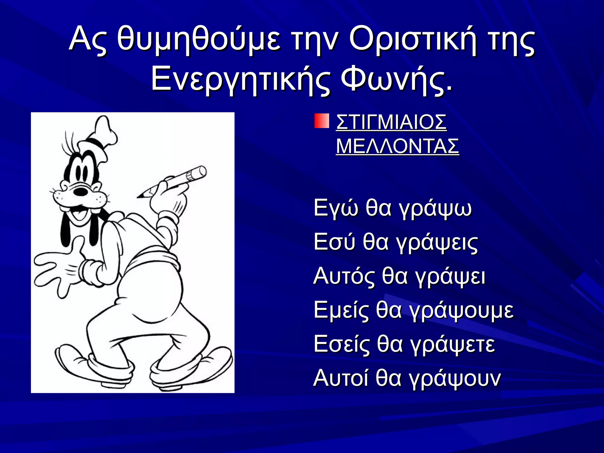 Ας θυμηθούμε την Οριστική τηςΑς θυμηθούμε την Οριστική της
Ενεργητικής Φωνής.Ενεργητικής Φωνής.
ΣΤΙΓΜΙΑΙΟΣΣΤΙΓΜΙΑΙΟΣ
ΜΕΛΛΟΝΤΑΣΜΕΛΛΟΝΤΑΣ
Εγώ θα γράψωΕγώ θα γράψω
Εσύ θα γράψειςΕσύ θα γράψεις
Αυτός θα γράψειΑυτός θα γράψει
Εμείς θα γράψουμεΕμείς θα γράψουμε
Εσείς θα γράψετεΕσείς θα γράψετε
Αυτοί θα γράψουνΑυτοί θα γράψουν
 