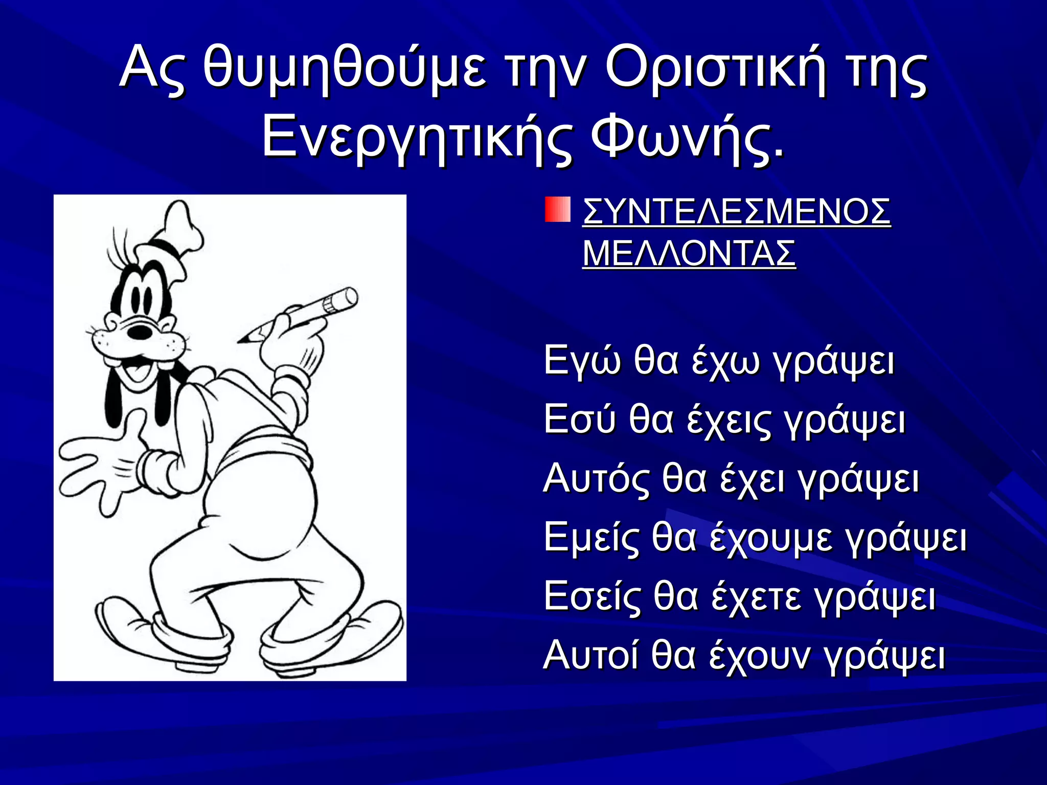 Ας θυμηθούμε την Οριστική τηςΑς θυμηθούμε την Οριστική της
Ενεργητικής Φωνής.Ενεργητικής Φωνής.
ΣΥΝΤΕΛΕΣΜΕΝΟΣΣΥΝΤΕΛΕΣΜΕΝΟΣ
ΜΕΛΛΟΝΤΑΣΜΕΛΛΟΝΤΑΣ
Εγώ θα έχω γράψειΕγώ θα έχω γράψει
Εσύ θα έχεις γράψειΕσύ θα έχεις γράψει
Αυτός θα έχει γράψειΑυτός θα έχει γράψει
Εμείς θα έχουμε γράψειΕμείς θα έχουμε γράψει
Εσείς θα έχετε γράψειΕσείς θα έχετε γράψει
Αυτοί θα έχουν γράψειΑυτοί θα έχουν γράψει
 