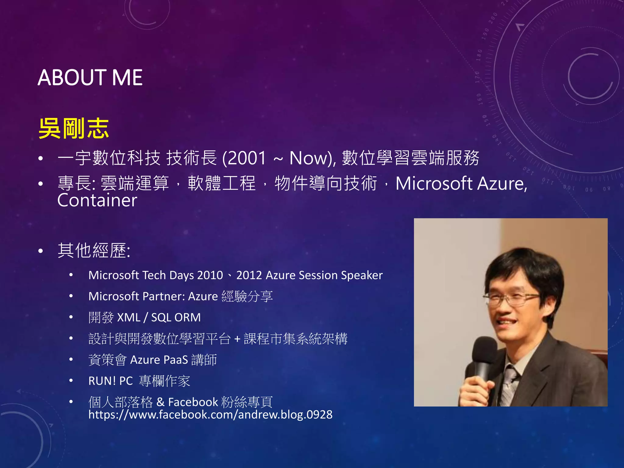ABOUT ME
吳剛志
• 一宇數位科技 技術長 (2001 ~ Now), 數位學習雲端服務
• 專長: 雲端運算，軟體工程，物件導向技術，Microsoft Azure,
Container
• 其他經歷:
• Microsoft Tech Days 2010、2012 Azure Session Speaker
• Microsoft Partner: Azure 經驗分享
• 開發 XML / SQL ORM
• 設計與開發數位學習平台 + 課程市集系統架構
• 資策會 Azure PaaS 講師
• RUN! PC 專欄作家
• 個人部落格 & Facebook 粉絲專頁
https://www.facebook.com/andrew.blog.0928
 