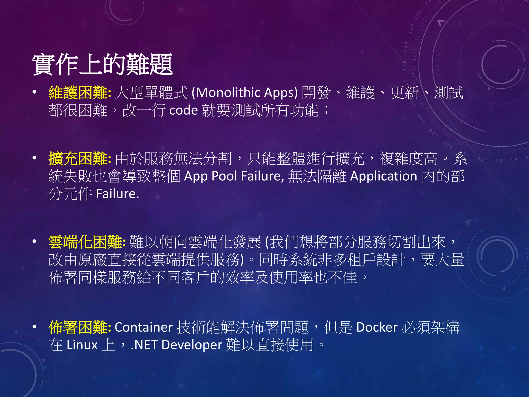 • 維護困難: 大型單體式 (Monolithic Apps) 開發、維護、更新、測試
都很困難。改一行 code 就要測試所有功能；
• 擴充困難: 由於服務無法分割，只能整體進行擴充，複雜度高。系
統失敗也會導致整個 App Pool Failure, 無法隔離 Application 內的部
分元件 Failure.
• 雲端化困難: 難以朝向雲端化發展 (我們想將部分服務切割出來，
改由原廠直接從雲端提供服務)。同時系統非多租戶設計，要大量
佈署同樣服務給不同客戶的效率及使用率也不佳。
• 佈署困難: Container 技術能解決佈署問題，但是 Docker 必須架構
在 Linux 上，.NET Developer 難以直接使用。
實作上的難題
 