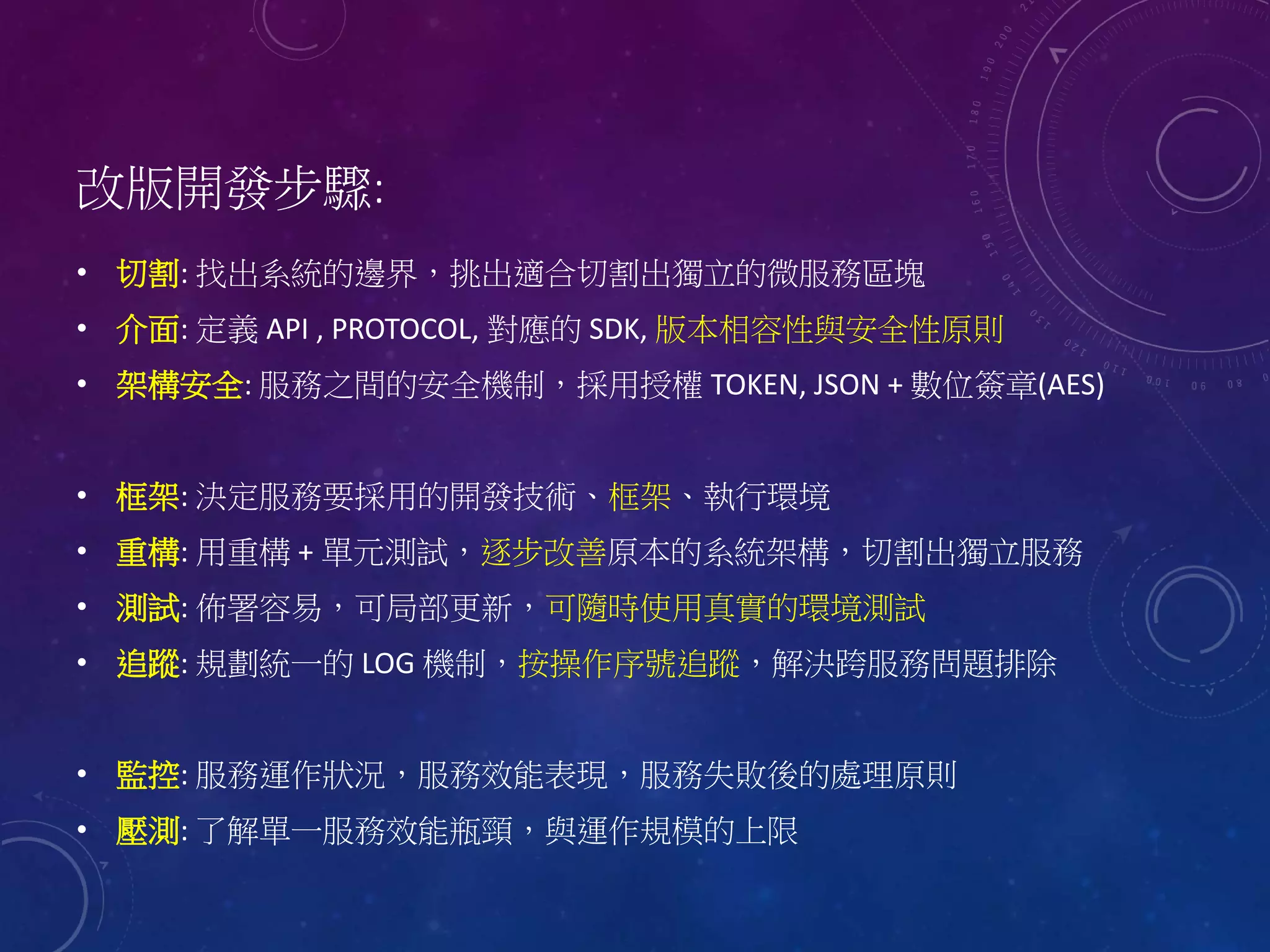 改版開發步驟:
• 切割: 找出系統的邊界，挑出適合切割出獨立的微服務區塊
• 介面: 定義 API , PROTOCOL, 對應的 SDK, 版本相容性與安全性原則
• 架構安全: 服務之間的安全機制，採用授權 TOKEN, JSON + 數位簽章(AES)
• 框架: 決定服務要採用的開發技術、框架、執行環境
• 重構: 用重構 + 單元測試，逐步改善原本的系統架構，切割出獨立服務
• 測試: 佈署容易，可局部更新，可隨時使用真實的環境測試
• 追蹤: 規劃統一的 LOG 機制，按操作序號追蹤，解決跨服務問題排除
• 監控: 服務運作狀況，服務效能表現，服務失敗後的處理原則
• 壓測: 了解單一服務效能瓶頸，與運作規模的上限
 