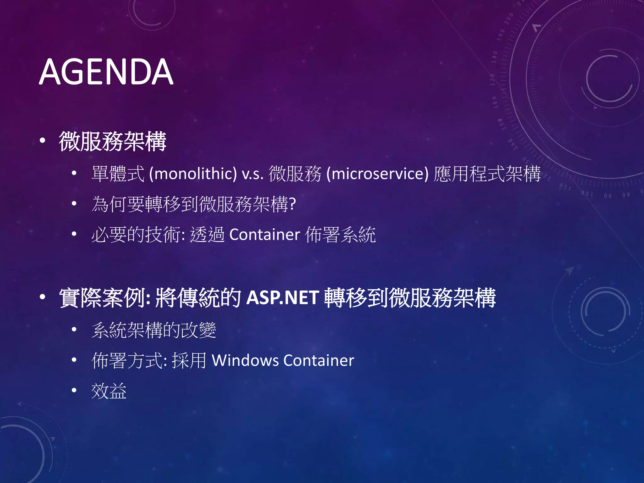 AGENDA
• 微服務架構
• 單體式 (monolithic) v.s. 微服務 (microservice) 應用程式架構
• 為何要轉移到微服務架構?
• 必要的技術: 透過 Container 佈署系統
• 實際案例: 將傳統的 ASP.NET 轉移到微服務架構
• 系統架構的改變
• 佈署方式: 採用 Windows Container
• 效益
 