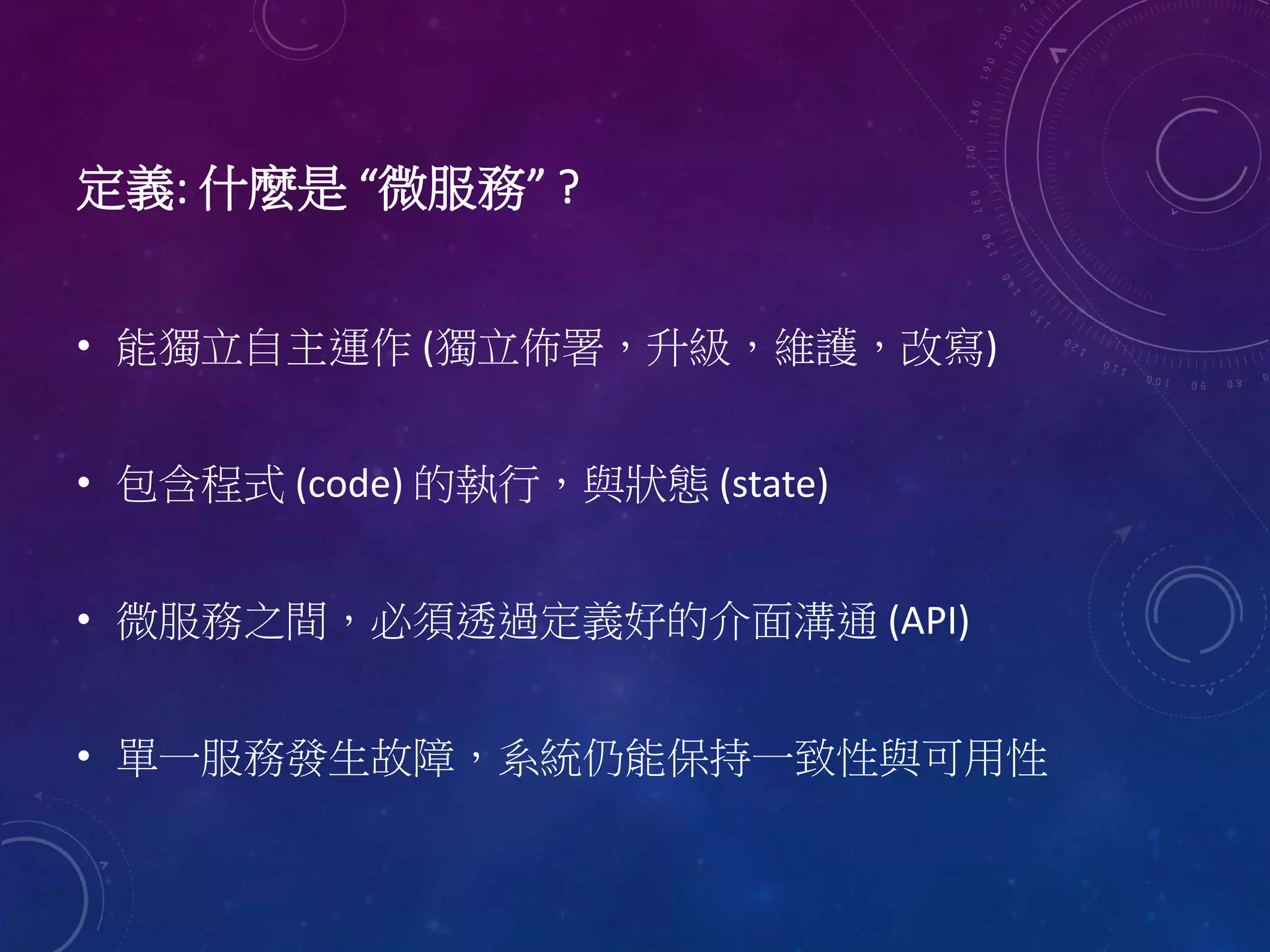 定義: 什麼是 “微服務” ?
• 能獨立自主運作 (獨立佈署，升級，維護，改寫)
• 包含程式 (code) 的執行，與狀態 (state)
• 微服務之間，必須透過定義好的介面溝通 (API)
• 單一服務發生故障，系統仍能保持一致性與可用性
 
