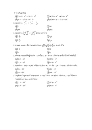 9. ข้อใดไม่ถูกต้อง
1 3.015 × 107
= 30.12 × 106
2 4.251 × 106
= 425.1 × 104
3 5.44 × 103
= 0.544 × 104
4 6.787 × 10–2
= 67.87 × 10–1
10. จงหาค่าของ × ×
1 2 2 12
3 64 4 128
11. จงหาค่าของ ÷ มีค่าตรงกับข้อใด
1 2
3 4
12. กาหนด m และ n เป็นจานวนเต็ม ค่าของ ตรงกับข้อใด
1 –1 2 0
3 1 4 2
13. เขียน 5,790,000 ให้อยู่ในรูป A × 10n
เมื่อ 1 ≤ A < 10 และ n เป็นจานวนเต็มได้ดังข้อใดต่อไปนี้
1 5.79 × 104
2 5.79 × 105
3 5.79 × 106
4 5.79 × 107
14. จงหาค่าของ 0.02 × 80,000 ให้เขียนในรูปของ A × 10n
เมื่อ 1 ≤ A < 10 และ n เป็นจานวนเต็ม
1 1.6 × 103
2 1.6 × 105
3 1.6 × 106
4 1.6 × 10–6
15. วัตถุชิ้นหนึ่งอยู่ห่างจากโลกประมาณ 35 × 1011
ปีแสง และ 1 ปีแสงเท่ากับ 9.4 × 1012
กิโลเมตร
วัตถุชิ้นนี้อยู่ห่างจากโลกกี่กิโลเมตร
1 3.29 × 1021
2 3.29 × 1023
3 3.29 × 1024
4 3.29 × 1025
122–x
5x+1
4x + 3
15–x–1
243
1
–5
ab–1
a–3
b2
3
a–2
b
a3
b–4
1
b12
1
a–9
1
a5
1
b7
81n–1
× 8m
× 3n+4
27n
× 4m
× 32n
× 2m
 