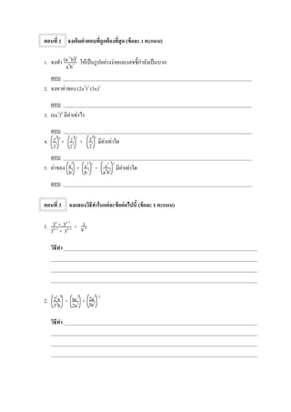 ตอนที่ 2 จงเติมคาตอบที่ถูกต้องที่สุด (ข้อละ 1 คะแนน)
1. จงทา ให้เป็นรูปอย่างง่ายและเลขชี้กาลังเป็นบวก
ตอบ _________________________________________________________________________
2. จงหาค่าของ (2x2
)2
(3x)3
ตอบ _________________________________________________________________________
3. (6x2
)0
มีค่าเท่าไร
ตอบ _________________________________________________________________________
4. × × มีค่าเท่าใด
ตอบ _________________________________________________________________________
5. ค่าของ × ÷ มีค่าเท่าใด
ตอบ _________________________________________________________________________
ตอนที่ 3 จงแสดงวิธีทาในแต่ละข้อต่อไปนี้ (ข้อละ 1 คะแนน)
1. ×
วิธีทา ___________________________________________________________________________
________________________________________________________________________________
________________________________________________________________________________
________________________________________________________________________________
2. × ×
วิธีทา ___________________________________________________________________________
________________________________________________________________________________
________________________________________________________________________________
________________________________________________________________________________
4
24
23
2
23
24
3
24
22
a3
b2
c2 3
b–1
c3 2
a6
b2
22
a5
32
b
6c7
2a2
–2
2a3
3b2
1
9–n
3n
× 3n–1
3n+1
× 3n–1
(a–1
b)3
a4
b5
 
