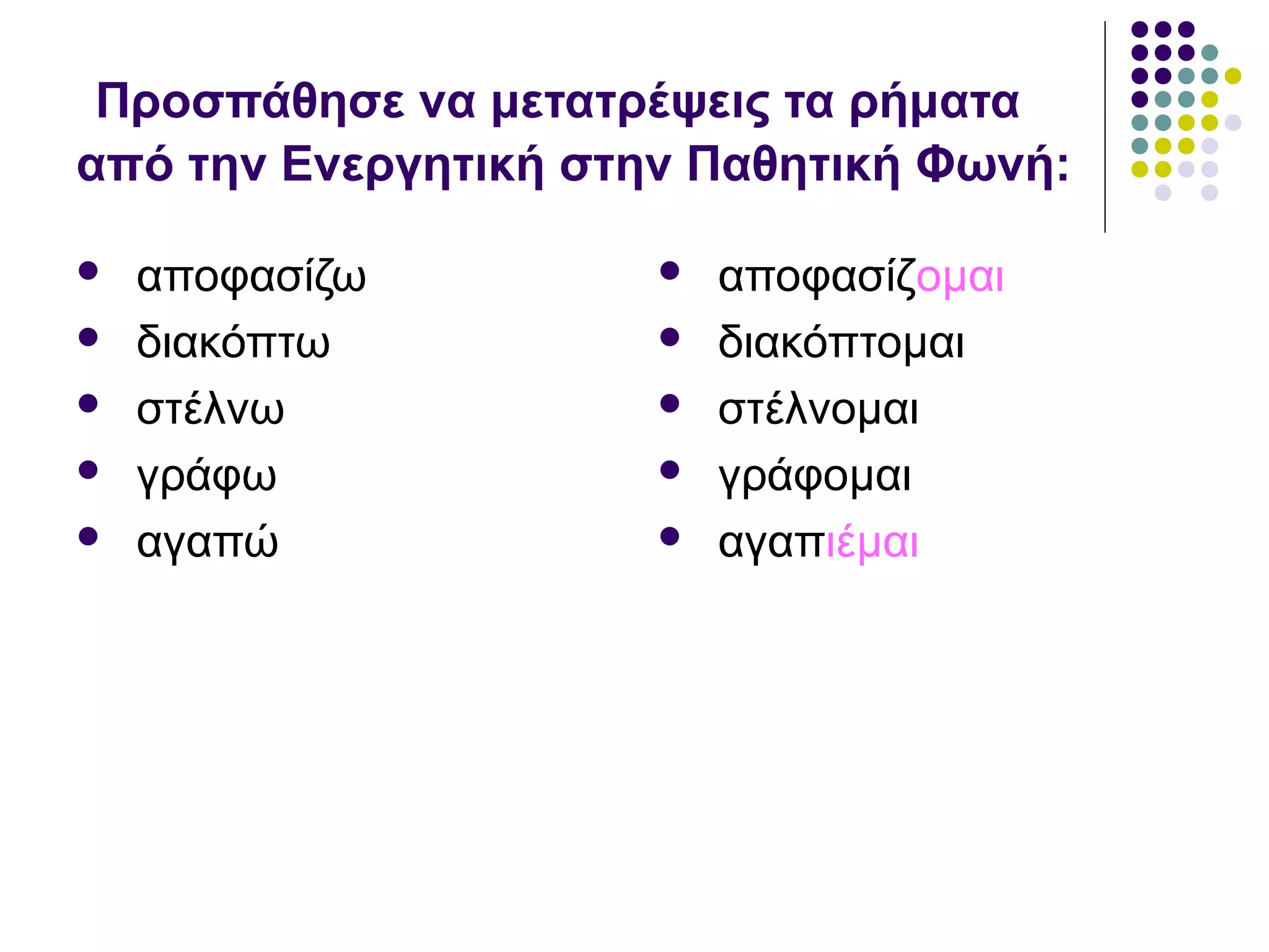 Προσπάθησε να μετατρέψεις τα ρήματα
από την Ενεργητική στην Παθητική Φωνή:
 αποφασίζω
 διακόπτω
 στέλνω
 γράφω
 αγαπώ
 αποφασίζομαι
 διακόπτομαι
 στέλνομαι
 γράφομαι
 αγαπιέμαι
 