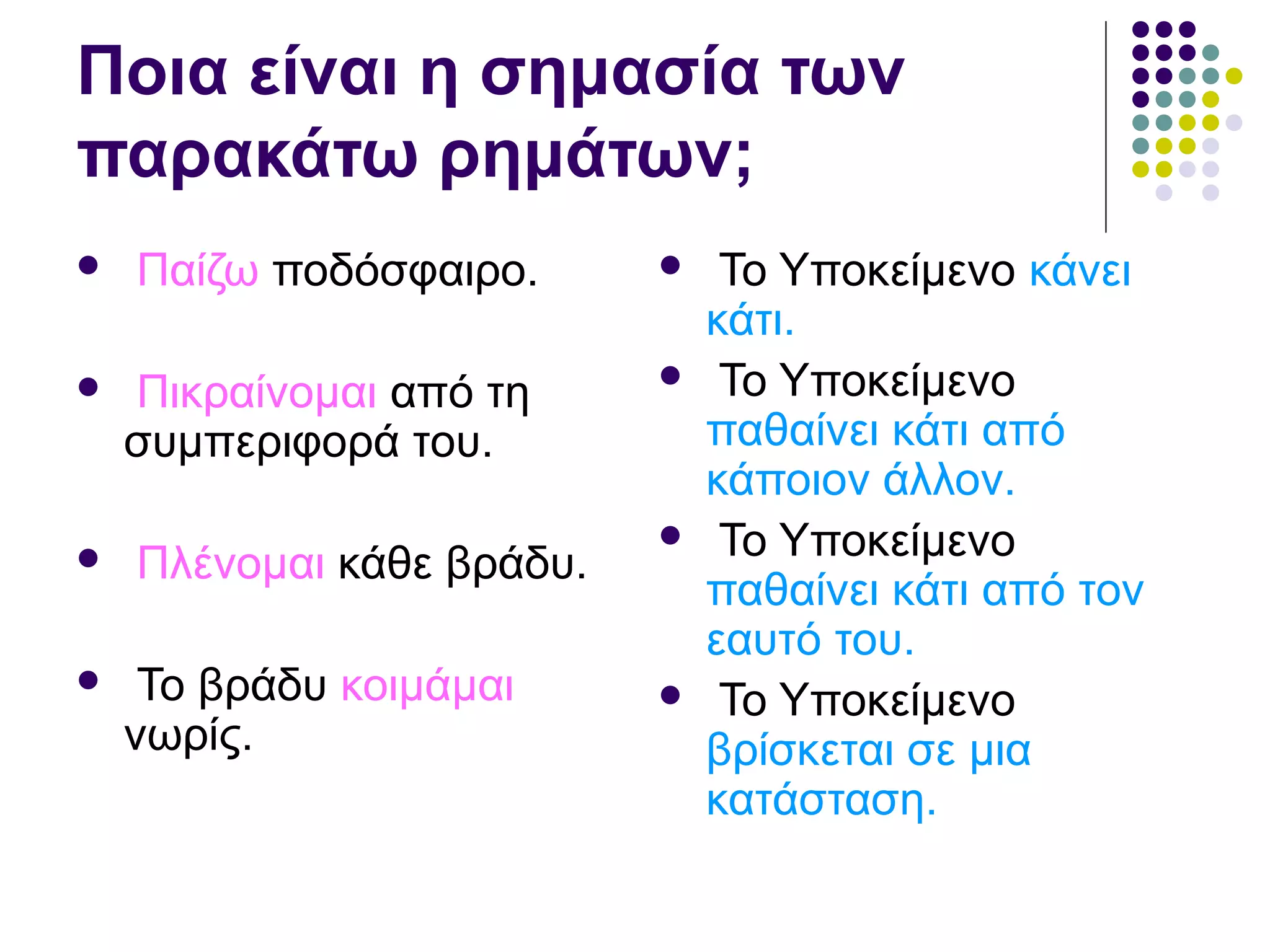 Ποια είναι η σημασία των
παρακάτω ρημάτων;
 Παίζω ποδόσφαιρο.
 Πικραίνομαι από τη
συμπεριφορά του.
 Πλένομαι κάθε βράδυ.
 Το βράδυ κοιμάμαι
νωρίς.
 Το Υποκείμενο κάνει
κάτι.
 Το Υποκείμενο
παθαίνει κάτι από
κάποιον άλλον.
 Το Υποκείμενο
παθαίνει κάτι από τον
εαυτό του.
 Το Υποκείμενο
βρίσκεται σε μια
κατάσταση.
 