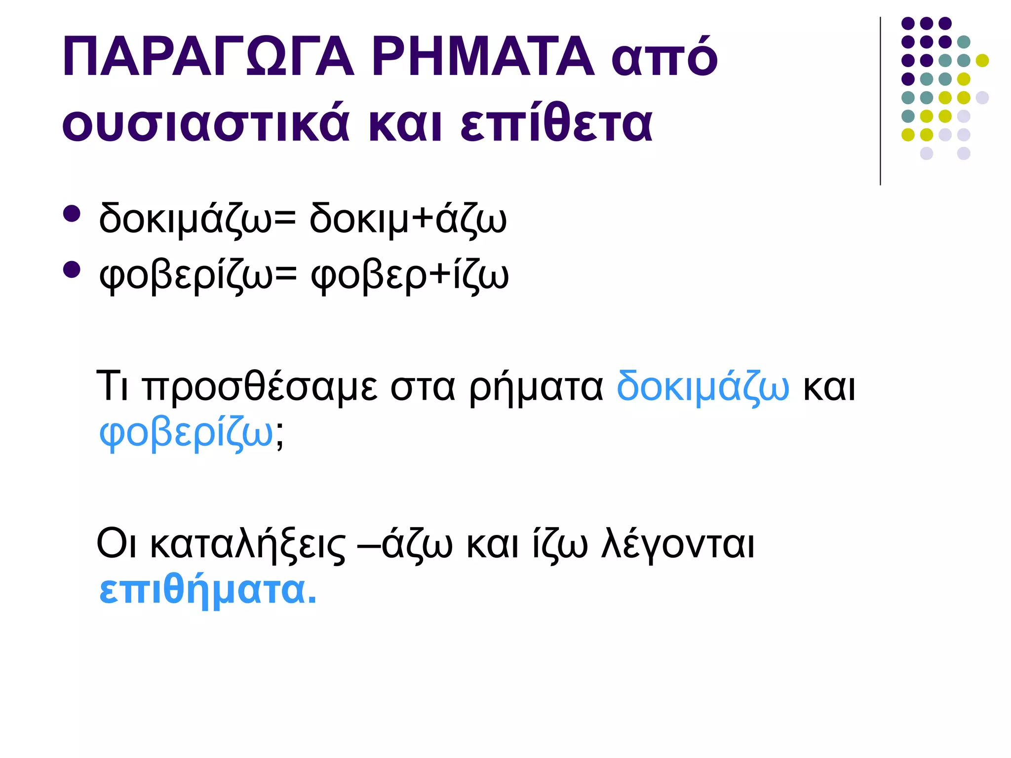 ΠΑΡΑΓΩΓΑ ΡΗΜΑΤΑ από
ουσιαστικά και επίθετα
 δοκιμάζω= δοκιμ+άζω
 φοβερίζω= φοβερ+ίζω
Τι προσθέσαμε στα ρήματα δοκιμάζω και
φοβερίζω;
Οι καταλήξεις –άζω και ίζω λέγονται
επιθήματα.
 