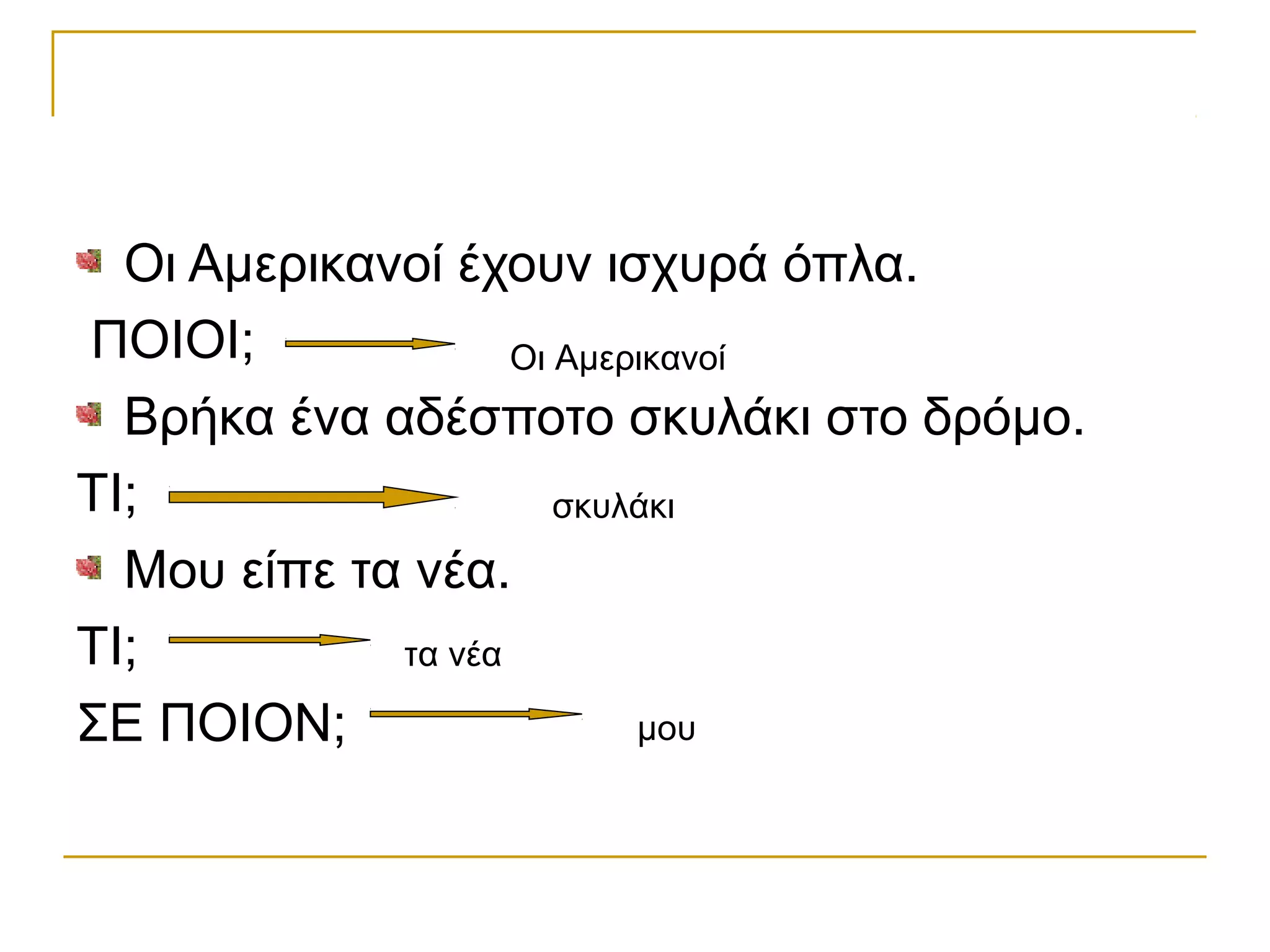 Οι Αμερικανοί έχουν ισχυρά όπλα.
ΠΟΙΟΙ;
Βρήκα ένα αδέσποτο σκυλάκι στο δρόμο.
ΤΙ;
Μου είπε τα νέα.
ΤΙ;
ΣΕ ΠΟΙΟΝ;
Οι Αμερικανοί
σκυλάκι
τα νέα
μου
 