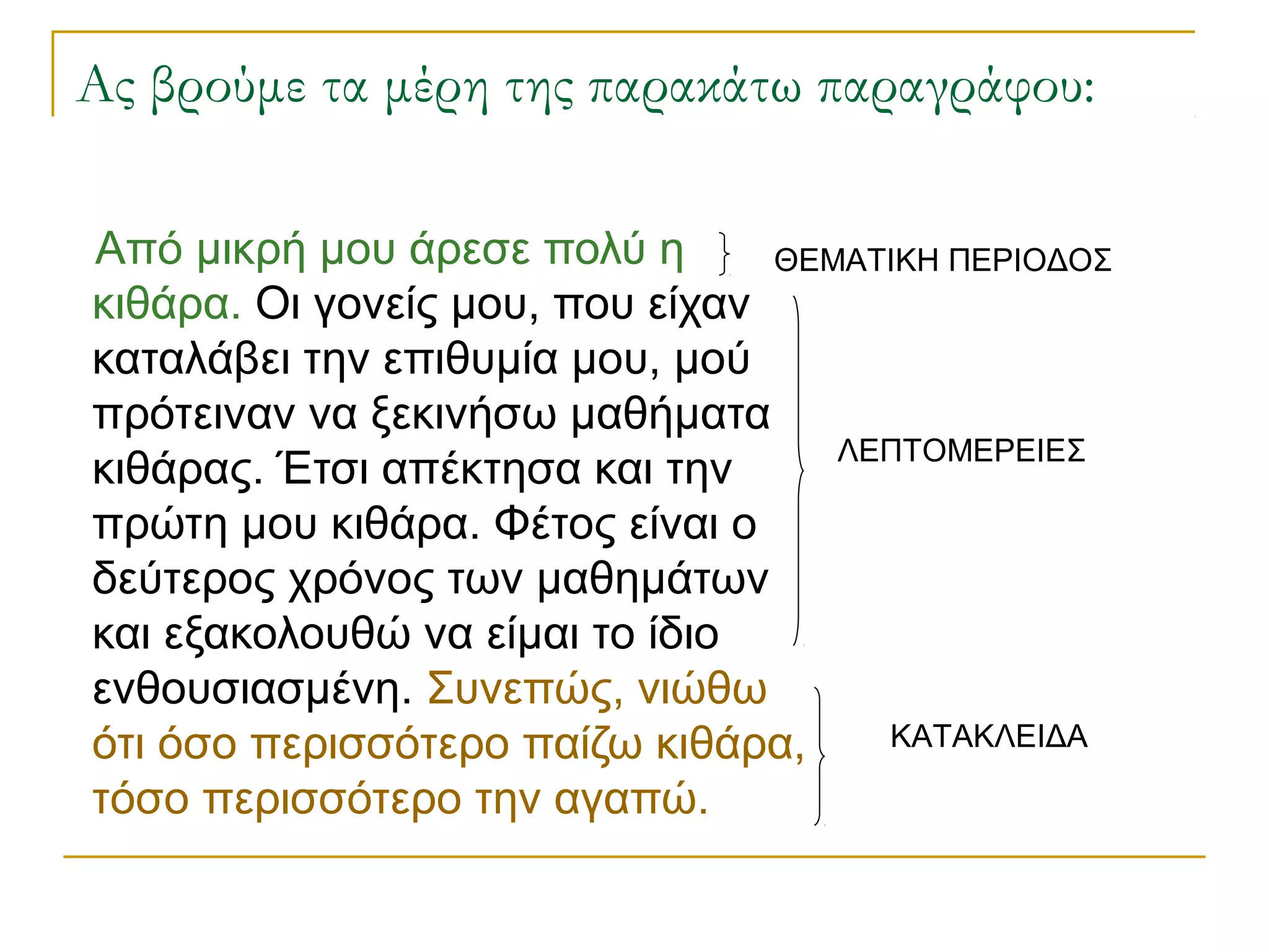 Ας βρούμε τα μέρη της παρακάτω παραγράφου:
Από μικρή μου άρεσε πολύ η
κιθάρα. Οι γονείς μου, που είχαν
καταλάβει την επιθυμία μου, μού
πρότειναν να ξεκινήσω μαθήματα
κιθάρας. Έτσι απέκτησα και την
πρώτη μου κιθάρα. Φέτος είναι ο
δεύτερος χρόνος των μαθημάτων
και εξακολουθώ να είμαι το ίδιο
ενθουσιασμένη. Συνεπώς, νιώθω
ότι όσο περισσότερο παίζω κιθάρα,
τόσο περισσότερο την αγαπώ.
ΘΕΜΑΤΙΚΗ ΠΕΡΙΟΔΟΣ
ΛΕΠΤΟΜΕΡΕΙΕΣ
ΚΑΤΑΚΛΕΙΔΑ
 