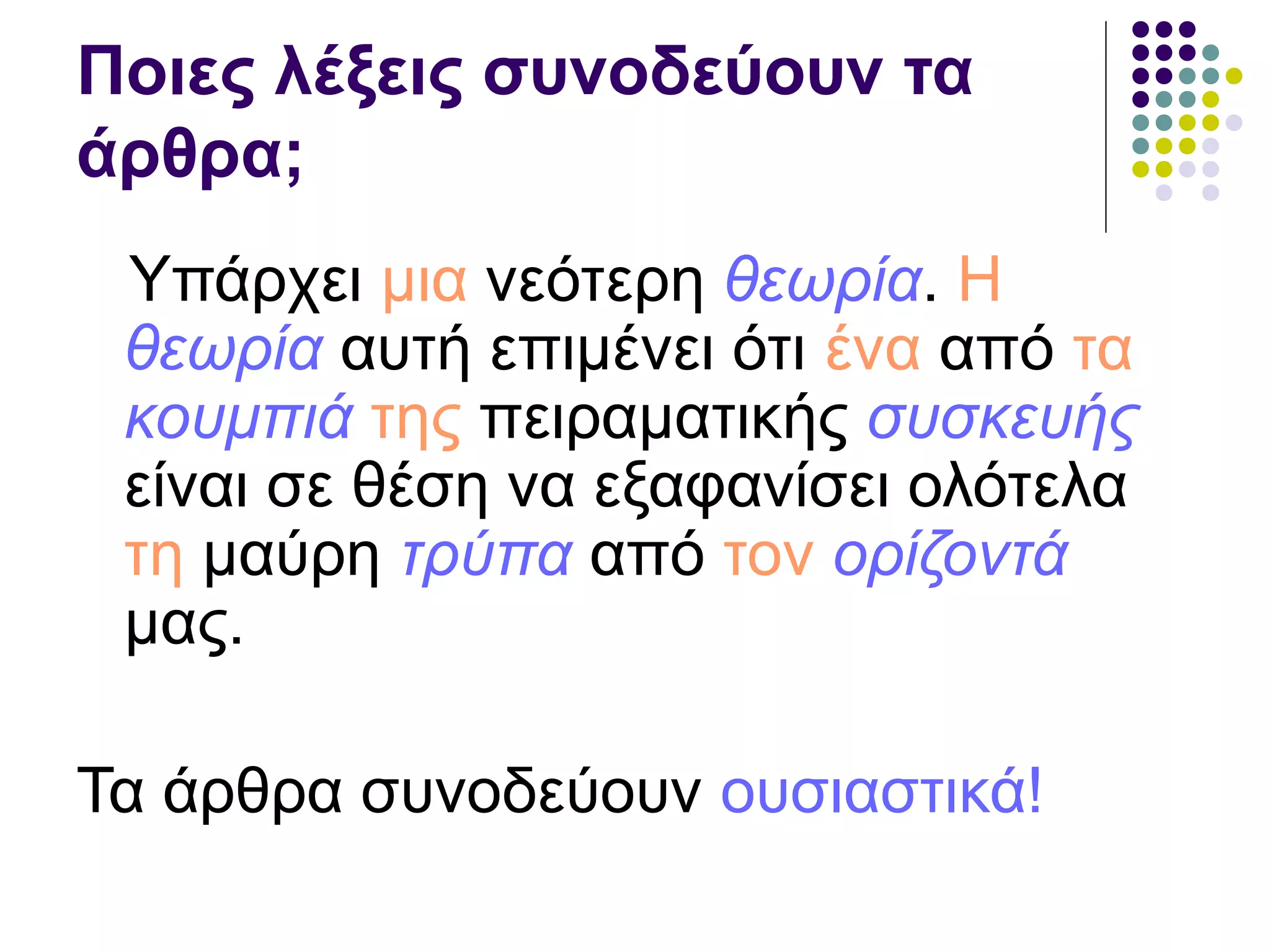 Ποιες λέξεις συνοδεύουν τα
άρθρα;
Υπάρχει μια νεότερη θεωρία. Η
θεωρία αυτή επιμένει ότι ένα από τα
κουμπιά της πειραματικής συσκευής
είναι σε θέση να εξαφανίσει ολότελα
τη μαύρη τρύπα από τον ορίζοντά
μας.
Τα άρθρα συνοδεύουν ουσιαστικά!
 