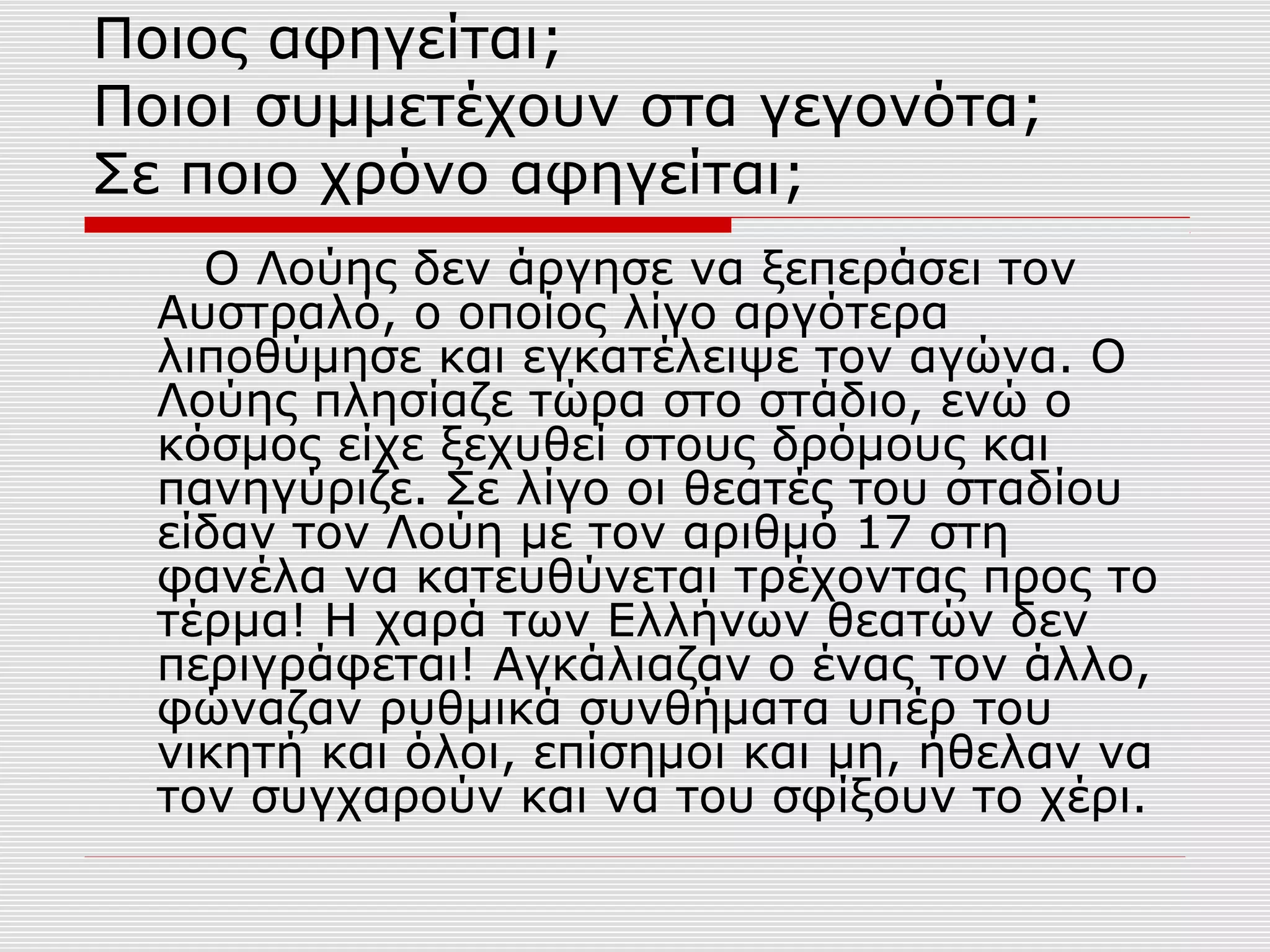 Ποιος αφηγείται;
Ποιοι συμμετέχουν στα γεγονότα;
Σε ποιο χρόνο αφηγείται;
Ο Λούης δεν άργησε να ξεπεράσει τον
Αυστραλό, ο οποίος λίγο αργότερα
λιποθύμησε και εγκατέλειψε τον αγώνα. Ο
Λούης πλησίαζε τώρα στο στάδιο, ενώ ο
κόσμος είχε ξεχυθεί στους δρόμους και
πανηγύριζε. Σε λίγο οι θεατές του σταδίου
είδαν τον Λούη με τον αριθμό 17 στη
φανέλα να κατευθύνεται τρέχοντας προς το
τέρμα! Η χαρά των Ελλήνων θεατών δεν
περιγράφεται! Αγκάλιαζαν ο ένας τον άλλο,
φώναζαν ρυθμικά συνθήματα υπέρ του
νικητή και όλοι, επίσημοι και μη, ήθελαν να
τον συγχαρούν και να του σφίξουν το χέρι.
 