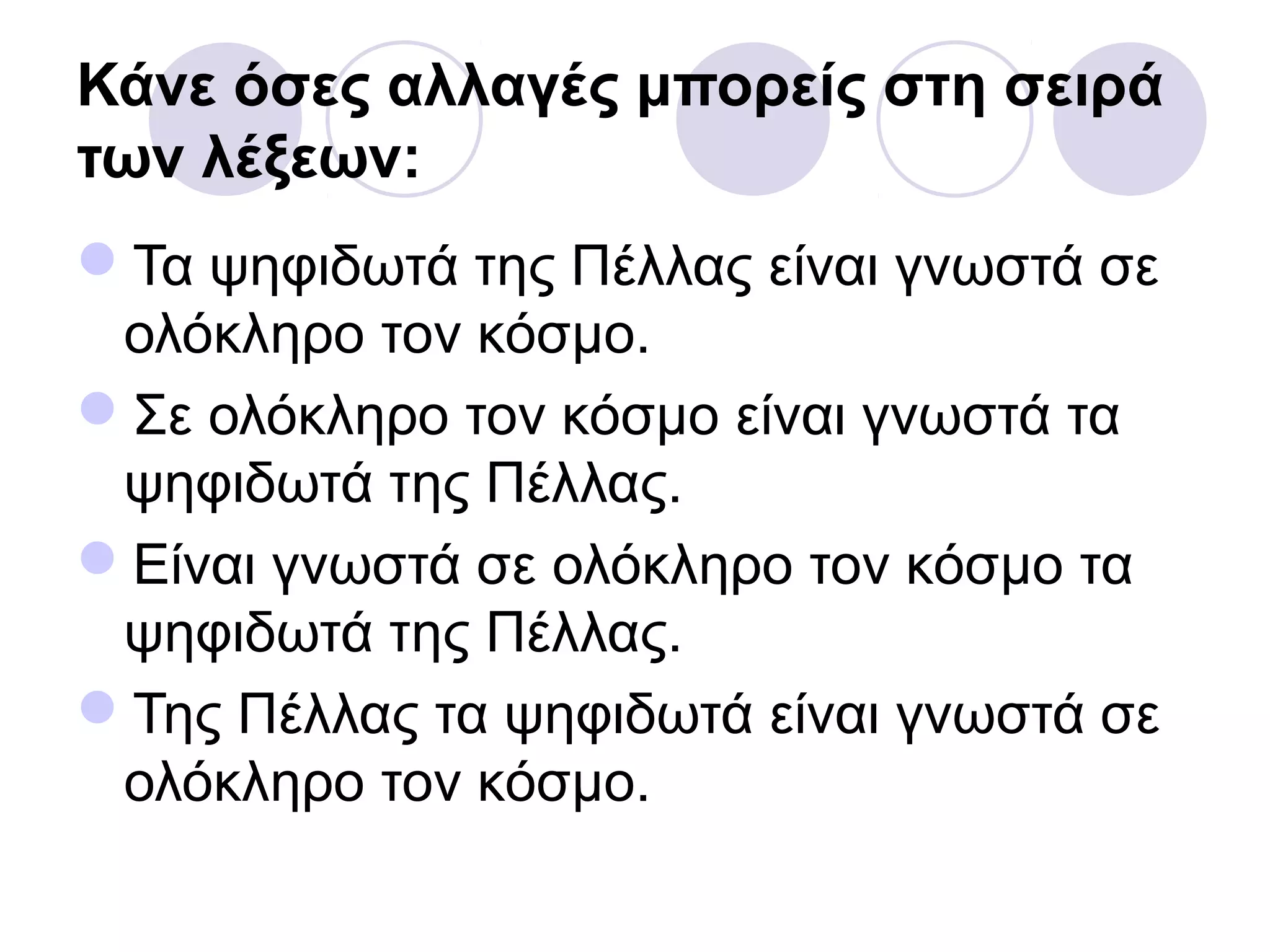 Κάνε όσες αλλαγές μπορείς στη σειρά
των λέξεων:
Τα ψηφιδωτά της Πέλλας είναι γνωστά σε
ολόκληρο τον κόσμο.
Σε ολόκληρο τον κόσμο είναι γνωστά τα
ψηφιδωτά της Πέλλας.
Είναι γνωστά σε ολόκληρο τον κόσμο τα
ψηφιδωτά της Πέλλας.
Της Πέλλας τα ψηφιδωτά είναι γνωστά σε
ολόκληρο τον κόσμο.
 