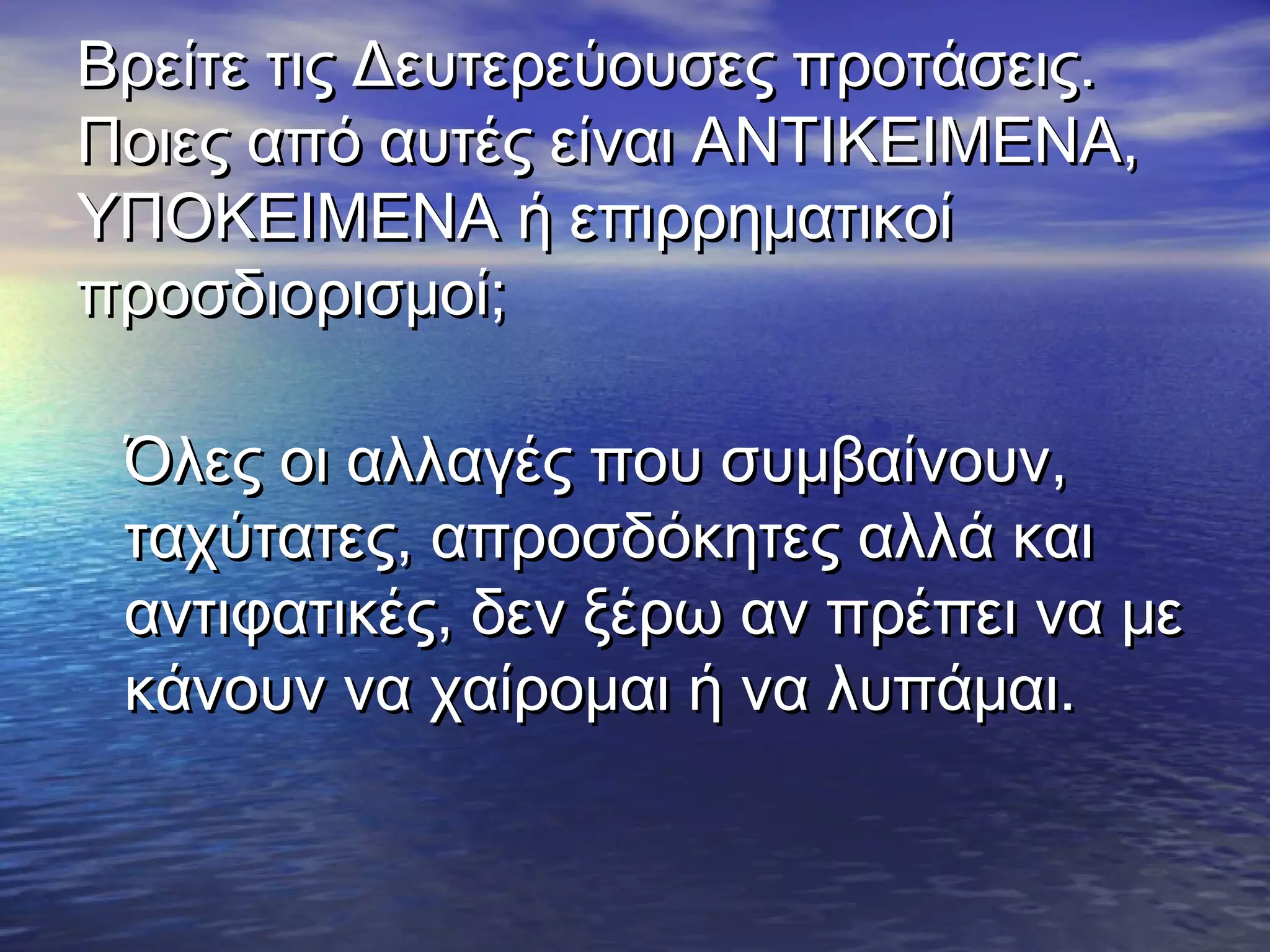 Βρείτε τις Δευτερεύουσες προτάσεις.Βρείτε τις Δευτερεύουσες προτάσεις.
Ποιες από αυτές είναι ΑΝΤΙΚΕΙΜΕΝΑ,Ποιες από αυτές είναι ΑΝΤΙΚΕΙΜΕΝΑ,
ΥΠΟΚΕΙΜΕΝΑ ή επιρρηματικοίΥΠΟΚΕΙΜΕΝΑ ή επιρρηματικοί
προσδιορισμοί;προσδιορισμοί;
Όλες οι αλλαγές που συμβαίνουν,Όλες οι αλλαγές που συμβαίνουν,
ταχύτατες, απροσδόκητες αλλά καιταχύτατες, απροσδόκητες αλλά και
αντιφατικές, δεν ξέρω αν πρέπει να μεαντιφατικές, δεν ξέρω αν πρέπει να με
κάνουν να χαίρομαι ή να λυπάμαι.κάνουν να χαίρομαι ή να λυπάμαι.
 
