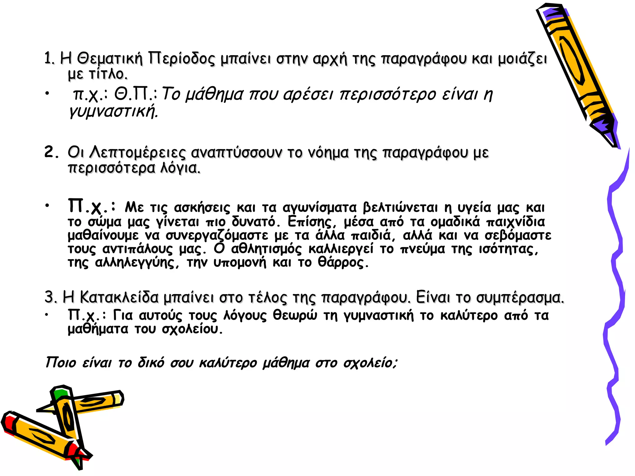 1. Η Θεματική Περίοδος μπαίνει στην αρχή της παραγράφου και μοιάζει1. Η Θεματική Περίοδος μπαίνει στην αρχή της παραγράφου και μοιάζει
με τίτλο.με τίτλο.
• π.χ.: Θ.Π.:Το μάθημα που αρέσει περισσότερο είναι η
γυμναστική.
2. Οι Λεπτομέρειες αναπτύσσουν το νόημα της παραγράφου μεΟι Λεπτομέρειες αναπτύσσουν το νόημα της παραγράφου με
περισσότερα λόγια.περισσότερα λόγια.
• Π.χ.: Με τις ασκήσεις και τα αγωνίσματα βελτιώνεται η υγεία μας και
το σώμα μας γίνεται πιο δυνατό. Επίσης, μέσα από τα ομαδικά παιχνίδια
μαθαίνουμε να συνεργαζόμαστε με τα άλλα παιδιά, αλλά και να σεβόμαστε
τους αντιπάλους μας. Ο αθλητισμός καλλιεργεί το πνεύμα της ισότητας,
της αλληλεγγύης, την υπομονή και το θάρρος.
3. Η Κατακλείδα μπαίνει στο τέλος της παραγράφου. Είναι το συμπέρασμα.3. Η Κατακλείδα μπαίνει στο τέλος της παραγράφου. Είναι το συμπέρασμα.
• Π.χ.: Για αυτούς τους λόγους θεωρώ τη γυμναστική το καλύτερο από τα
μαθήματα του σχολείου.
Ποιο είναι το δικό σου καλύτερο μάθημα στο σχολείο;
 
