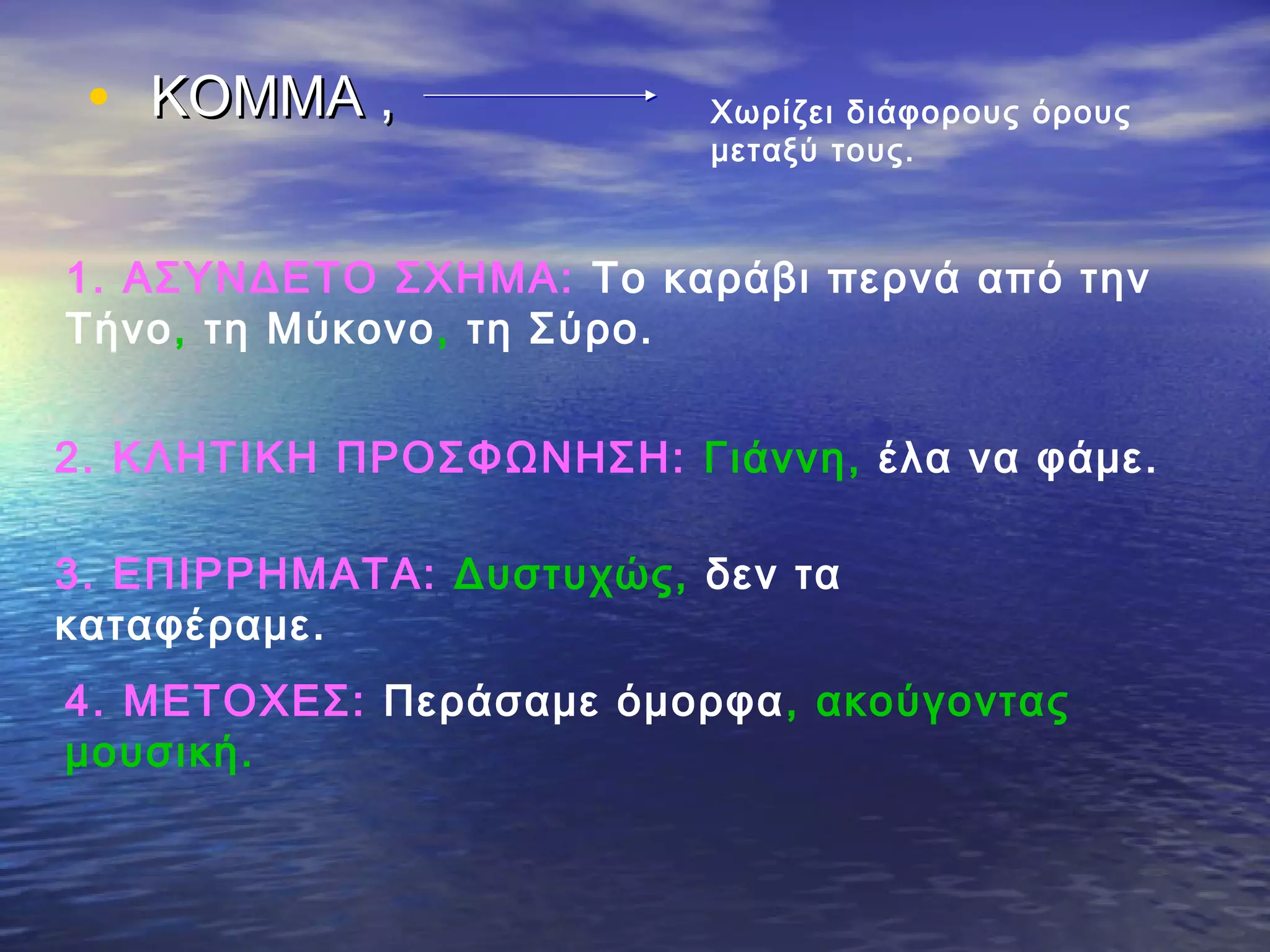 • ΚΟΜΜΑ ,ΚΟΜΜΑ , Χωρίζει διάφορους όρους
μεταξύ τους.
1. ΑΣΥΝΔΕΤΟ ΣΧΗΜΑ: Το καράβι περνά από την
Τήνο, τη Μύκονο, τη Σύρο.
2. ΚΛΗΤΙΚΗ ΠΡΟΣΦΩΝΗΣΗ: Γιάννη, έλα να φάμε.
3. ΕΠΙΡΡΗΜΑΤΑ: Δυστυχώς, δεν τα
καταφέραμε.
4. ΜΕΤΟΧΕΣ: Περάσαμε όμορφα, ακούγοντας
μουσική.
 