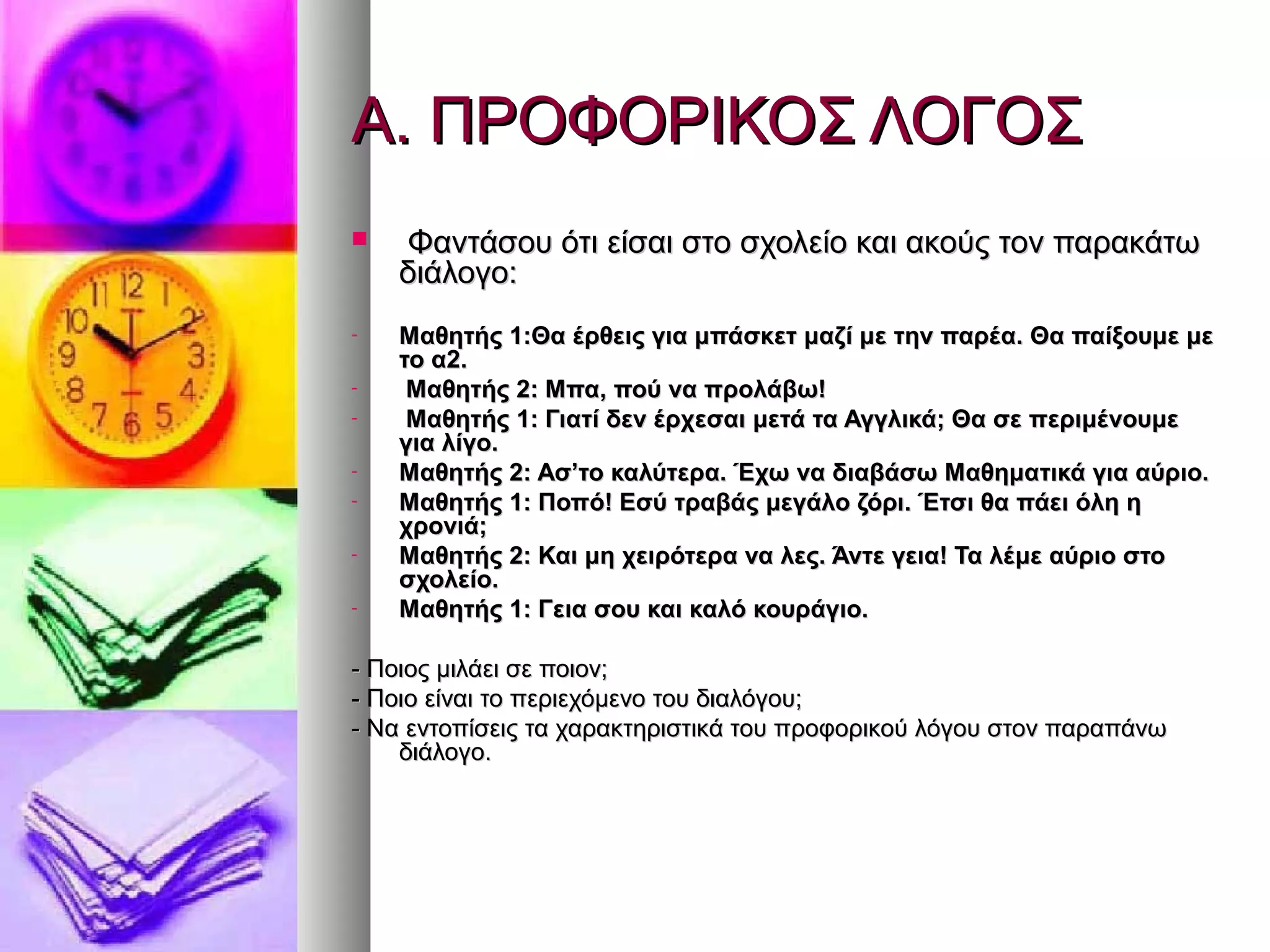 Α. ΠΡΟΦΟΡΙΚΟΣ ΛΟΓΟΣΑ. ΠΡΟΦΟΡΙΚΟΣ ΛΟΓΟΣ
 Φαντάσου ότι είσαι στο σχολείο και ακούς τον παρακάτωΦαντάσου ότι είσαι στο σχολείο και ακούς τον παρακάτω
διάλογο:διάλογο:
- Μαθητής 1:Θα έρθεις για μπάσκετ μαζί με την παρέα. Θα παίξουμε μεΜαθητής 1:Θα έρθεις για μπάσκετ μαζί με την παρέα. Θα παίξουμε με
το α2.το α2.
- Μαθητής 2: Μπα, πού να προλάβω!Μαθητής 2: Μπα, πού να προλάβω!
- Μαθητής 1: Γιατί δεν έρχεσαι μετά τα Αγγλικά; Θα σε περιμένουμεΜαθητής 1: Γιατί δεν έρχεσαι μετά τα Αγγλικά; Θα σε περιμένουμε
για λίγο.για λίγο.
- Μαθητής 2: Ασ’το καλύτερα. Έχω να διαβάσω Μαθηματικά για αύριο.Μαθητής 2: Ασ’το καλύτερα. Έχω να διαβάσω Μαθηματικά για αύριο.
- Μαθητής 1: Ποπό! Εσύ τραβάς μεγάλο ζόρι. Έτσι θα πάει όλη ηΜαθητής 1: Ποπό! Εσύ τραβάς μεγάλο ζόρι. Έτσι θα πάει όλη η
χρονιά;χρονιά;
- Μαθητής 2: Και μη χειρότερα να λες. Άντε γεια! Τα λέμε αύριο στοΜαθητής 2: Και μη χειρότερα να λες. Άντε γεια! Τα λέμε αύριο στο
σχολείο.σχολείο.
- Μαθητής 1: Γεια σου και καλό κουράγιο.Μαθητής 1: Γεια σου και καλό κουράγιο.
- Ποιος μιλάει σε ποιον;- Ποιος μιλάει σε ποιον;
- Ποιο είναι το περιεχόμενο του διαλόγου;- Ποιο είναι το περιεχόμενο του διαλόγου;
- Να εντοπίσεις τα χαρακτηριστικά του προφορικού λόγου στον παραπάνω- Να εντοπίσεις τα χαρακτηριστικά του προφορικού λόγου στον παραπάνω
διάλογο.διάλογο.
 
