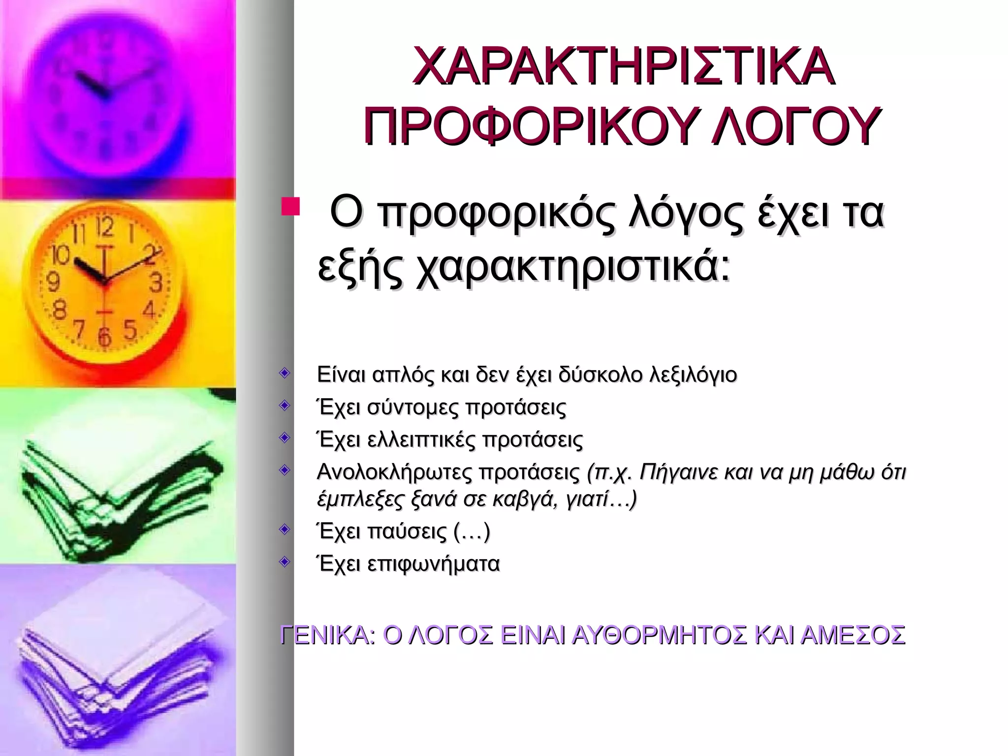 ΧΑΡΑΚΤΗΡΙΣΤΙΚΑΧΑΡΑΚΤΗΡΙΣΤΙΚΑ
ΠΡΟΦΟΡΙΚΟΥ ΛΟΓΟΥΠΡΟΦΟΡΙΚΟΥ ΛΟΓΟΥ
 Ο προφορικός λόγος έχει ταΟ προφορικός λόγος έχει τα
εξής χαρακτηριστικά:εξής χαρακτηριστικά:
Είναι απλός και δεν έχει δύσκολο λεξιλόγιοΕίναι απλός και δεν έχει δύσκολο λεξιλόγιο
Έχει σύντομες προτάσειςΈχει σύντομες προτάσεις
Έχει ελλειπτικές προτάσειςΈχει ελλειπτικές προτάσεις
Ανολοκλήρωτες προτάσειςΑνολοκλήρωτες προτάσεις (π.χ. Πήγαινε και να μη μάθω ότι(π.χ. Πήγαινε και να μη μάθω ότι
έμπλεξες ξανά σε καβγά, γιατί…)έμπλεξες ξανά σε καβγά, γιατί…)
Έχει παύσεις (…)Έχει παύσεις (…)
Έχει επιφωνήματαΈχει επιφωνήματα
ΓΕΝΙΚΑ: Ο ΛΟΓΟΣ ΕΙΝΑΙ ΑΥΘΟΡΜΗΤΟΣ ΚΑΙ ΑΜΕΣΟΣΓΕΝΙΚΑ: Ο ΛΟΓΟΣ ΕΙΝΑΙ ΑΥΘΟΡΜΗΤΟΣ ΚΑΙ ΑΜΕΣΟΣ
 