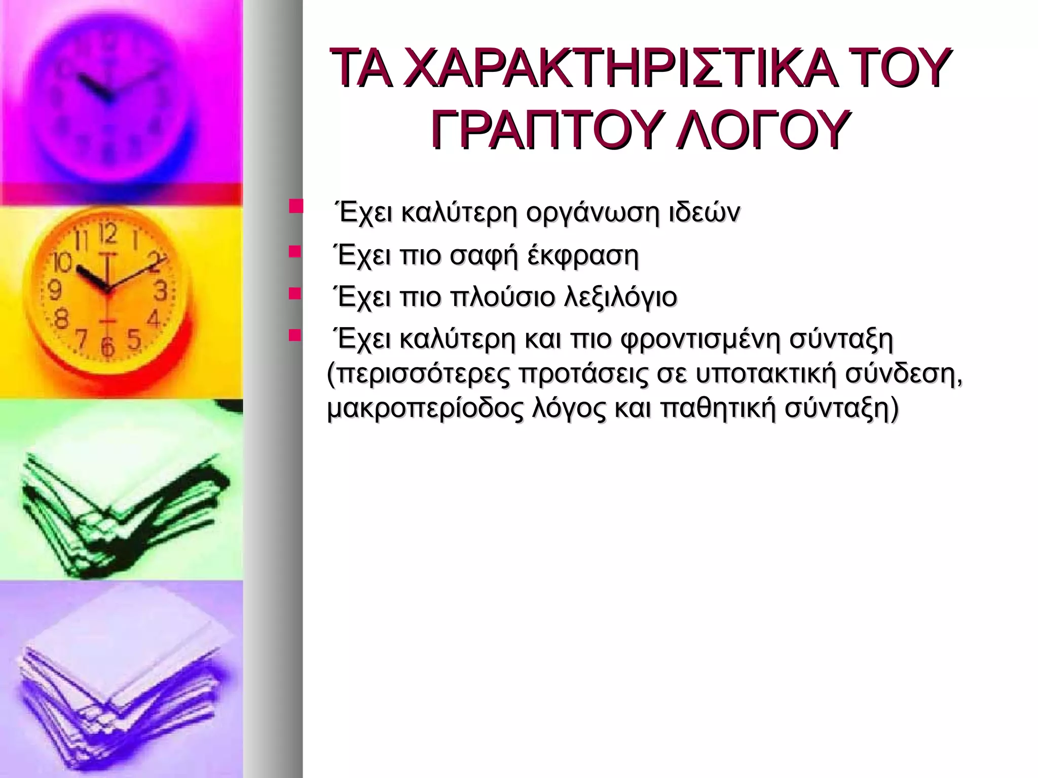 ΤΑ ΧΑΡΑΚΤΗΡΙΣΤΙΚΑ ΤΟΥΤΑ ΧΑΡΑΚΤΗΡΙΣΤΙΚΑ ΤΟΥ
ΓΡΑΠΤΟΥ ΛΟΓΟΥΓΡΑΠΤΟΥ ΛΟΓΟΥ
 Έχει καλύτερη οργάνωση ιδεώνΈχει καλύτερη οργάνωση ιδεών
 Έχει πιο σαφή έκφρασηΈχει πιο σαφή έκφραση
 Έχει πιο πλούσιο λεξιλόγιοΈχει πιο πλούσιο λεξιλόγιο
 Έχει καλύτερη και πιο φροντισμένη σύνταξηΈχει καλύτερη και πιο φροντισμένη σύνταξη
(περισσότερες προτάσεις σε υποτακτική σύνδεση,(περισσότερες προτάσεις σε υποτακτική σύνδεση,
μακροπερίοδος λόγος και παθητική σύνταξη)μακροπερίοδος λόγος και παθητική σύνταξη)
 