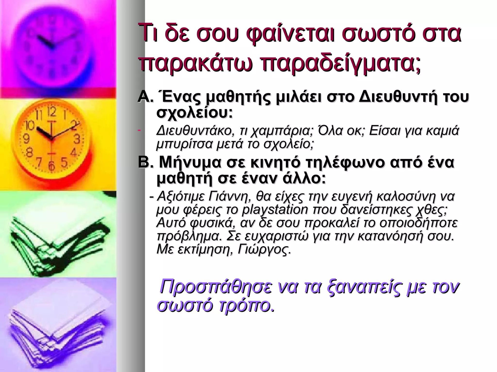 Τι δε σου φαίνεται σωστό σταΤι δε σου φαίνεται σωστό στα
παρακάτω παραδείγματα;παρακάτω παραδείγματα;
Α. Ένας μαθητής μιλάει στο Διευθυντή τουΑ. Ένας μαθητής μιλάει στο Διευθυντή του
σχολείου:σχολείου:
- Διευθυντάκο, τι χαμπάρια; Όλα οκ; Είσαι για καμιάΔιευθυντάκο, τι χαμπάρια; Όλα οκ; Είσαι για καμιά
μπυρίτσα μετά το σχολείο;μπυρίτσα μετά το σχολείο;
Β. Μήνυμα σε κινητό τηλέφωνο από έναΒ. Μήνυμα σε κινητό τηλέφωνο από ένα
μαθητή σε έναν άλλο:μαθητή σε έναν άλλο:
- Αξιότιμε Γιάννη, θα είχες την ευγενή καλοσύνη να- Αξιότιμε Γιάννη, θα είχες την ευγενή καλοσύνη να
μου φέρεις τομου φέρεις το playstationplaystation που δανείστηκες χθες;που δανείστηκες χθες;
Αυτό φυσικά, αν δε σου προκαλεί το οποιοδήποτεΑυτό φυσικά, αν δε σου προκαλεί το οποιοδήποτε
πρόβλημα. Σε ευχαριστώ για την κατανόησή σου.πρόβλημα. Σε ευχαριστώ για την κατανόησή σου.
Με εκτίμηση, Γιώργος.Με εκτίμηση, Γιώργος.
Προσπάθησε να τα ξαναπείς με τονΠροσπάθησε να τα ξαναπείς με τον
σωστό τρόπο.σωστό τρόπο.
 