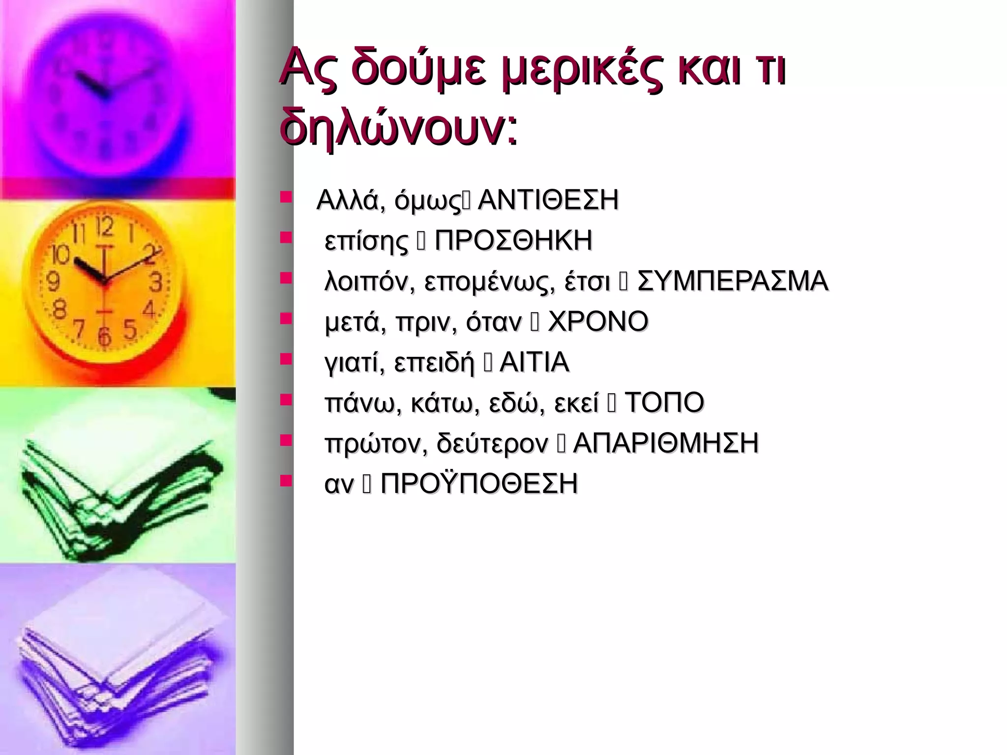 Ας δούμε μερικές και τιΑς δούμε μερικές και τι
δηλώνουν:δηλώνουν:
 Αλλά, όμωςΑλλά, όμως ΑΝΤΙΘΕΣΗΑΝΤΙΘΕΣΗ
 επίσηςεπίσης  ΠΡΟΣΘΗΚΗΠΡΟΣΘΗΚΗ
 λοιπόν, επομένως, έτσιλοιπόν, επομένως, έτσι  ΣΥΜΠΕΡΑΣΜΑΣΥΜΠΕΡΑΣΜΑ
 μετά, πριν, ότανμετά, πριν, όταν  ΧΡΟΝΟΧΡΟΝΟ
 γιατί, επειδήγιατί, επειδή  ΑΙΤΙΑΑΙΤΙΑ
 πάνω, κάτω, εδώ, εκείπάνω, κάτω, εδώ, εκεί  ΤΟΠΟΤΟΠΟ
 πρώτον, δεύτερονπρώτον, δεύτερον  ΑΠΑΡΙΘΜΗΣΗΑΠΑΡΙΘΜΗΣΗ
 αναν  ΠΡΟΫΠΟΘΕΣΗΠΡΟΫΠΟΘΕΣΗ
 