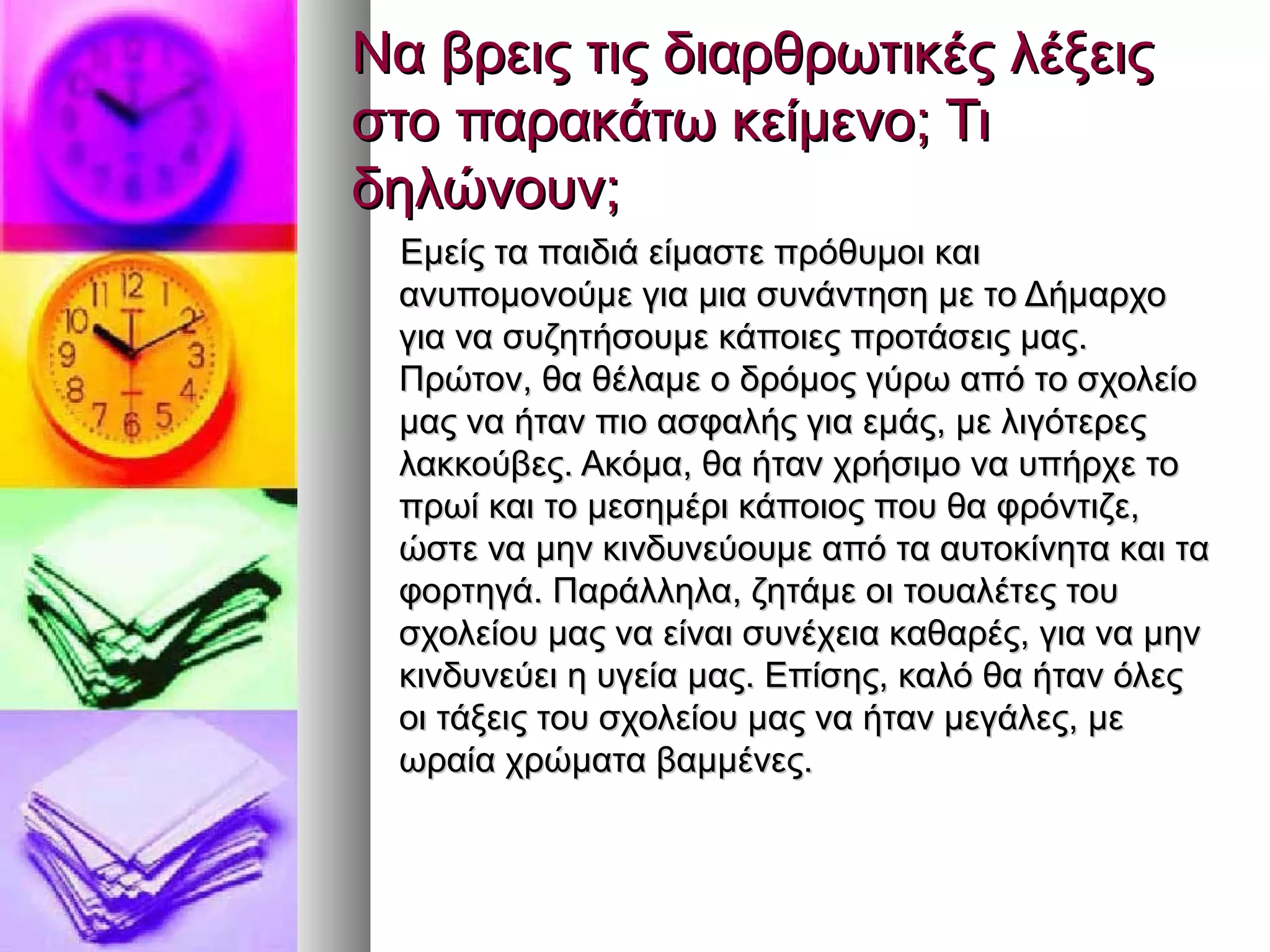 Να βρεις τις διαρθρωτικές λέξειςΝα βρεις τις διαρθρωτικές λέξεις
στο παρακάτω κείμενο; Τιστο παρακάτω κείμενο; Τι
δηλώνουν;δηλώνουν;
Εμείς τα παιδιά είμαστε πρόθυμοι καιΕμείς τα παιδιά είμαστε πρόθυμοι και
ανυπομονούμε για μια συνάντηση με το Δήμαρχοανυπομονούμε για μια συνάντηση με το Δήμαρχο
για να συζητήσουμε κάποιες προτάσεις μας.για να συζητήσουμε κάποιες προτάσεις μας.
Πρώτον, θα θέλαμε ο δρόμος γύρω από το σχολείοΠρώτον, θα θέλαμε ο δρόμος γύρω από το σχολείο
μας να ήταν πιο ασφαλής για εμάς, με λιγότερεςμας να ήταν πιο ασφαλής για εμάς, με λιγότερες
λακκούβες. Ακόμα, θα ήταν χρήσιμο να υπήρχε τολακκούβες. Ακόμα, θα ήταν χρήσιμο να υπήρχε το
πρωί και το μεσημέρι κάποιος που θα φρόντιζε,πρωί και το μεσημέρι κάποιος που θα φρόντιζε,
ώστε να μην κινδυνεύουμε από τα αυτοκίνητα και ταώστε να μην κινδυνεύουμε από τα αυτοκίνητα και τα
φορτηγά. Παράλληλα, ζητάμε οι τουαλέτες τουφορτηγά. Παράλληλα, ζητάμε οι τουαλέτες του
σχολείου μας να είναι συνέχεια καθαρές, για να μηνσχολείου μας να είναι συνέχεια καθαρές, για να μην
κινδυνεύει η υγεία μας. Επίσης, καλό θα ήταν όλεςκινδυνεύει η υγεία μας. Επίσης, καλό θα ήταν όλες
οι τάξεις του σχολείου μας να ήταν μεγάλες, μεοι τάξεις του σχολείου μας να ήταν μεγάλες, με
ωραία χρώματα βαμμένες.ωραία χρώματα βαμμένες.
 