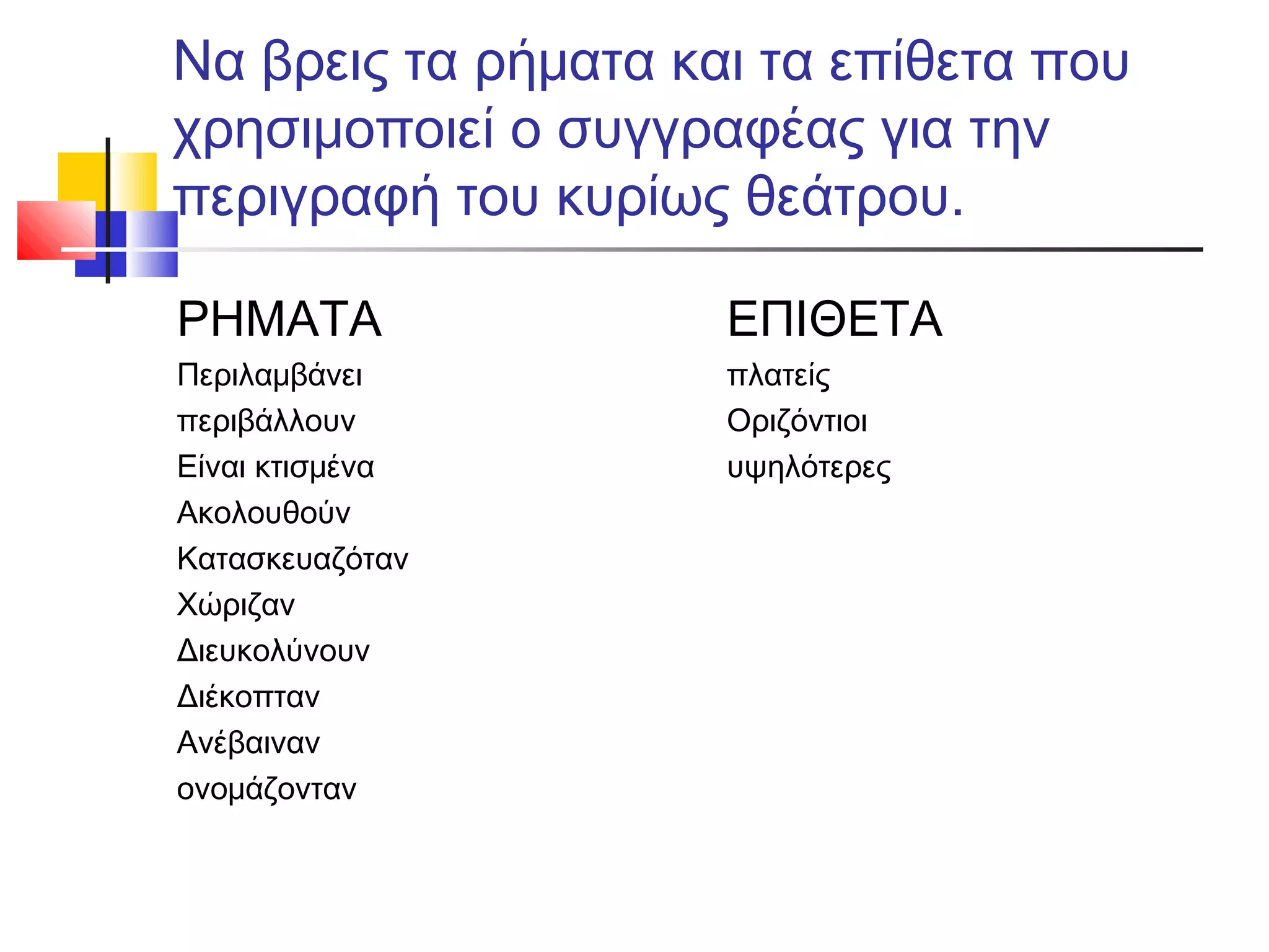Να βρεις τα ρήματα και τα επίθετα που
χρησιμοποιεί ο συγγραφέας για την
περιγραφή του κυρίως θεάτρου.
ΡΗΜΑΤΑ
Περιλαμβάνει
περιβάλλουν
Είναι κτισμένα
Ακολουθούν
Κατασκευαζόταν
Χώριζαν
Διευκολύνουν
Διέκοπταν
Ανέβαιναν
ονομάζονταν
ΕΠΙΘΕΤΑ
πλατείς
Οριζόντιοι
υψηλότερες
 