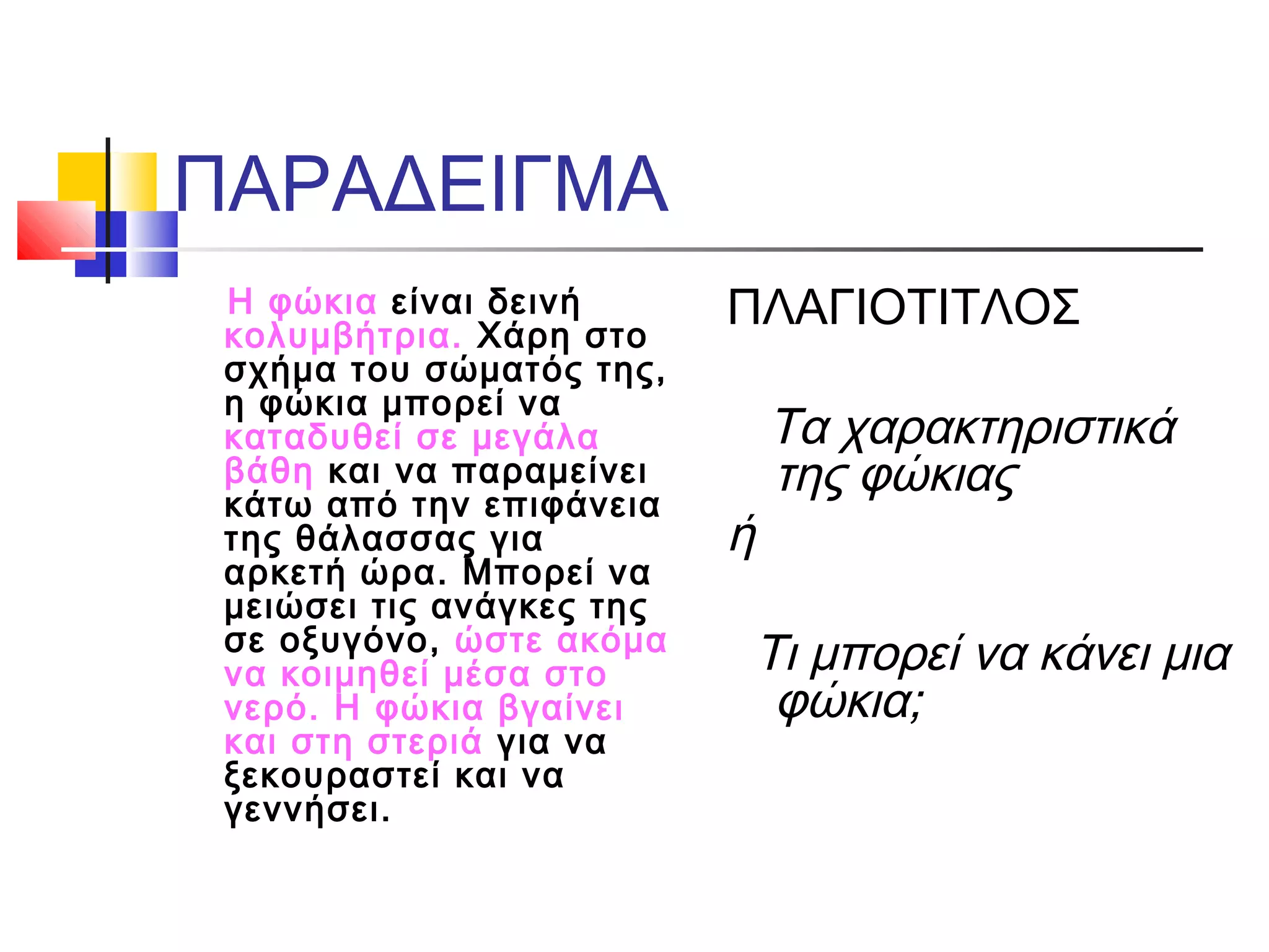 ΠΑΡΑΔΕΙΓΜΑ
Η φώκια είναι δεινή
κολυμβήτρια. Χάρη στο
σχήμα του σώματός της,
η φώκια μπορεί να
καταδυθεί σε μεγάλα
βάθη και να παραμείνει
κάτω από την επιφάνεια
της θάλασσας για
αρκετή ώρα. Μπορεί να
μειώσει τις ανάγκες της
σε οξυγόνο, ώστε ακόμα
να κοιμηθεί μέσα στο
νερό. Η φώκια βγαίνει
και στη στεριά για να
ξεκουραστεί και να
γεννήσει.
ΠΛΑΓΙΟΤΙΤΛΟΣ
Τα χαρακτηριστικά
της φώκιας
ή
Τι μπορεί να κάνει μια
φώκια;
 