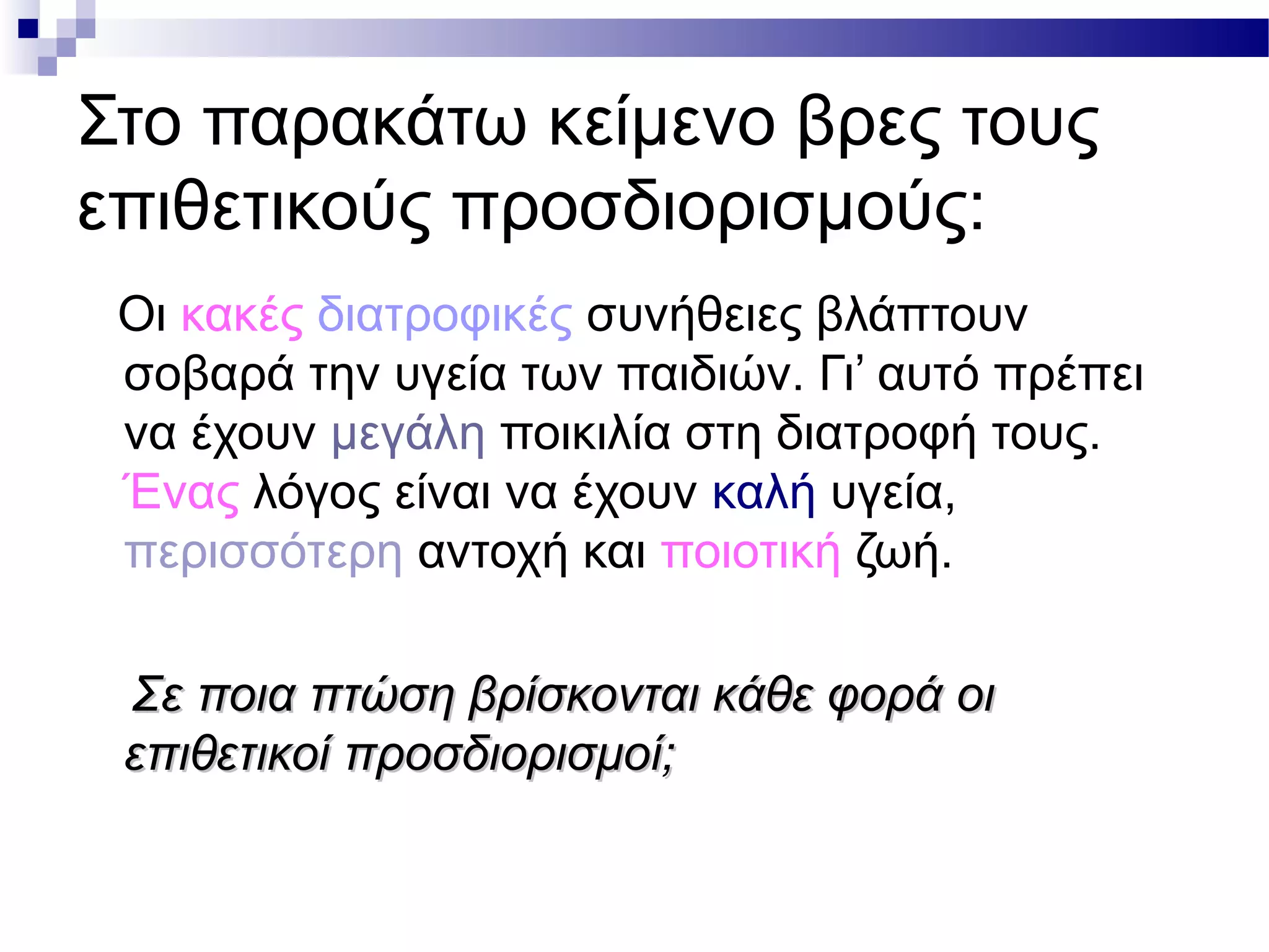 Στο παρακάτω κείμενο βρες τους
επιθετικούς προσδιορισμούς:
Οι κακές διατροφικές συνήθειες βλάπτουν
σοβαρά την υγεία των παιδιών. Γι’ αυτό πρέπει
να έχουν μεγάλη ποικιλία στη διατροφή τους.
Ένας λόγος είναι να έχουν καλή υγεία,
περισσότερη αντοχή και ποιοτική ζωή.
Σε ποια πτώση βρίσκονται κάθε φορά οιΣε ποια πτώση βρίσκονται κάθε φορά οι
επιθετικοί προσδιορισμοί;επιθετικοί προσδιορισμοί;
 