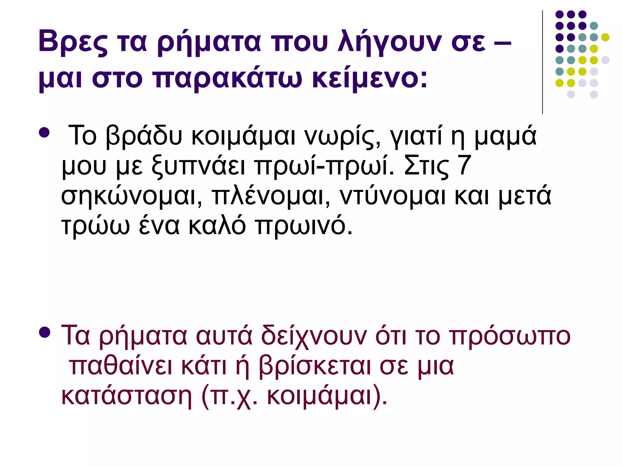 Βρες τα ρήματα που λήγουν σε –
μαι στο παρακάτω κείμενο:
 Το βράδυ κοιμάμαι νωρίς, γιατί η μαμά
μου με ξυπνάει πρωί-πρωί. Στις 7
σηκώνομαι, πλένομαι, ντύνομαι και μετά
τρώω ένα καλό πρωινό.
 Τα ρήματα αυτά δείχνουν ότι το πρόσωπο
παθαίνει κάτι ή βρίσκεται σε μια
κατάσταση (π.χ. κοιμάμαι).
 