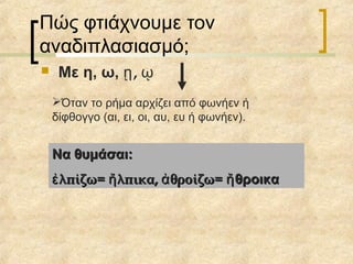 Πώς φτιάχνουμε τον
αναδιπλασιασμό;
 Με η, ω, ,ῃ ῳ
Όταν το ρήμα αρχίζει από φωνήεν ή
δίφθογγο (αι, ει, οι, αυ, ευ ή φωνήεν).
Να θυμάσαι:Να θυμάσαι:
λπίζω= λπικα, θροίζω=ἐ ἤ ἀλπίζω= λπικα, θροίζω=ἐ ἤ ἀ θροικαἤθροικαἤ
 