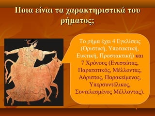 Ποια είναι τα χαρακτηριστικά τουΠοια είναι τα χαρακτηριστικά του
ρήματος;ρήματος;
Το ρήμα έχει 4 Εγκλίσεις
(Οριστική, Υποτακτική,
Ευκτική, Προστακτική) και
7 Χρόνους (Ενεστώτας,
Παρατατικός, Μέλλοντας,
Αόριστος, Παρακείμενος,
Υπερσυντέλικος,
Συντελεσμένος Μέλλοντας).
 